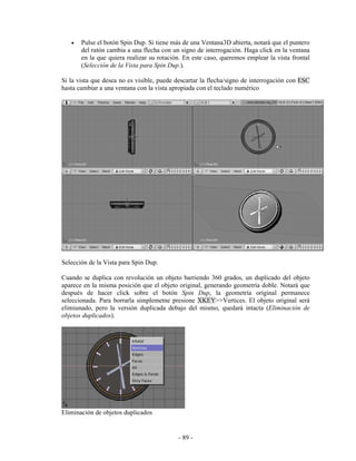 •   Pulse el botón Spin Dup. Si tiene más de una Ventana3D abierta, notará que el puntero
       del ratón cambia a una flecha con un signo de interrogación. Haga click en la ventana
       en la que quiera realizar su rotación. En este caso, queremos emplear la vista frontal
       (Selección de la Vista para Spin Dup.).

Si la vista que desea no es visible, puede descartar la flecha/signo de interrogación con ESC
hasta cambiar a una ventana con la vista apropiada con el teclado numérico




Selección de la Vista para Spin Dup.

Cuando se duplica con revolución un objeto barriendo 360 grados, un duplicado del objeto
aparece en la misma posición que el objeto original, generando geometría doble. Notará que
después de hacer click sobre el botón Spin Dup, la geometría original permanece
seleccionada. Para borrarla simplemetne presione XKEY>>Vertices. El objeto original será
elimiunado, pero la versión duplicada debajo del mismo, quedará intacta (Eliminación de
objetos duplicados).




Eliminación de objetos duplicados


                                           - 89 -
 