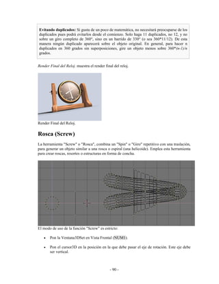 Evitando duplicados: Si gusta de un poco de matemática, no necesitará preocuparse de los
duplicados pues podrá evitarlos desde el comienzo. Solo haga 11 duplicados, no 12, y no
sobre un giro completo de 360°, sino en un barrido de 330° (o sea 360*11/12). De esta
manera ningún duplicado aparecerá sobre el objeto original. En general, para hacer n
duplicados en 360 grados sin superposiciones, gire un objeto menos sobre 360*(n-1)/n
grados.


Render Final del Reloj. muestra el render final del reloj.




Render Final del Reloj.

Rosca (Screw)
La herramienta "Screw" o "Rosca", combina un "Spin" o "Giro" repetitivo con una traslación,
para generar un objeto similar a una rosca o espiral (una helicoide). Emplea esta herramienta
para crear roscas, resortes o estructuras en forma de concha.




El modo de uso de la función "Screw" es estricto:

   •   Pon la Ventana3DSet en Vista Frontal (NUM1).

   •   Pon el cursor3D en la posición en la que debe pasar el eje de rotación. Este eje debe
       ser vertical.



                                             - 90 -
 