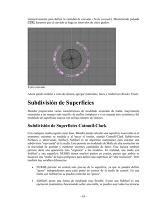 interactivamente para definir la cantidad de curvado. (Texto curvado). Manteniendo pulsada
CTRL haremos que el curvado se haga en intervalos de cinco grados.




Texto curvado.

Ahora puede cambiar a vista de cámara, agregar materiales, luces y renderizar (Render Final).


Subdivisión de Superficies
Blender proporciona varias caracteristicas de modelado avanzado de malla, mayormente
orientadas a un manejo más sencillo de mallas complejas o a un manejo más económico del
modelado de superficies suaves con un bajo número de vértices.

Subdivisión de Superficies Catmull-Clark
Con cualquier malla regular como base, Blender puede calcular una superficie suavizada en el
momento, mientras se modela o al hacer el render, usando Catmull-Clark Subdivision
Surfaces o, abreviando, SubSurf. SubSurf es un algoritmo matemático para calcular una
subdivisión "suavizada" de la malla. Esto permite un modelado de Malla de alta resolución sin
la necesidad de guardar y mantener enormes cantidades de datos. Esta técnica también
permite darle una apariencia más "orgánica" a los modelos. En realidad, una malla con
SubSurf y una superficie NURBS tienen muchos puntos en común, puesto que ambos se
basan en una "malla" de bajos polígonos para definir una superficie de "alta resolución". Pero
también hay notables diferencias:

   •   NURBS permite un control más preciso de la superficie, ya que se pueden definir
       "pesos" independientes para cada punto de control de la malla de control. En una
       malla con SubSurf no se pueden controlar los "pesos".

   •   SubSurfs posee una forma de modelado mas flexible. Como una SubSurf es una
       operación matemática funcionando sobre una malla, se pueden usar todas las técnicas



                                            - 93 -
 