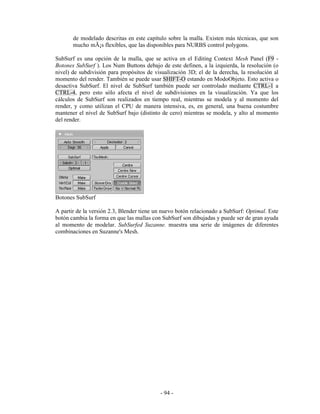 de modelado descritas en este capítulo sobre la malla. Existen más técnicas, que son
       mucho mÃ¡s flexibles, que las disponibles para NURBS control polygons.

SubSurf es una opción de la malla, que se activa en el Editing Context Mesh Panel (F9 -
Botones SubSurf ). Los Num Buttons debajo de este definen, a la izquierda, la resolución (o
nivel) de subdivisión para propósitos de visualización 3D; el de la derecha, la resolución al
momento del render. También se puede usar SHIFT-O estando en ModoObjeto. Esto activa o
desactiva SubSurf. El nivel de SubSurf también puede ser controlado mediante CTRL-1 a
CTRL-4, pero esto sólo afecta el nivel de subdivisiones en la visualización. Ya que los
cálculos de SubSurf son realizados en tiempo real, mientras se modela y al momento del
render, y como utilizan el CPU de manera intensiva, es, en general, una buena costumbre
mantener el nivel de SubSurf bajo (distinto de cero) mientras se modela, y alto al momento
del render.




Botones SubSurf

A partir de la versión 2.3, Blender tiene un nuevo botón relacionado a SubSurf: Optimal. Este
botón cambia la forma en que las mallas con SubSurf son dibujadas y puede ser de gran ayuda
al momento de modelar. SubSurfed Suzanne. muestra una serie de imágenes de diferentes
combinaciones en Suzanne's Mesh.




                                           - 94 -
 