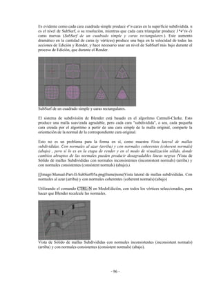 Es evidente como cada cara cuadrada simple produce 4^n caras en la superficie subdividida. n
es el nivel de SubSurf, o su resolución, mientras que cada cara triangular produce 3*4^(n-1)
caras nuevas (SubSurf de un cuadrado simple y caras rectangulares.). Este aumento
dramático en la cantidad de caras (y vértices) produce una baja en la velocidad de todas las
acciones de Edición y Render, y hace necesario usar un nivel de SubSurf más bajo durante el
proceso de Edición, que durante el Render.




SubSurf de un cuadrado simple y caras rectangulares.

El sistema de subdivisión de Blender está basado en el algoritmo Catmull-Clarke. Esto
produce una malla suavizada agradable, pero cada cara "subdividida", o sea, cada pequeña
cara creada por el algoritmo a partir de una cara simple de la malla original, comparte la
orientación de la normal de la correspondiente cara original.

Esto no es un problema para la forma en sí, como muestra Vista lateral de mallas
subdivididas. Con normales al azar (arriba) y con normales coherentes (coherent normals)
(abajo) , pero sí lo es en la etapa de render y en el modo de visualización sólido, donde
cambios abruptos de las normales pueden producir desagradables líneas negras (Vista de
Sólido de mallas Subdivididas con normales inconsistentes (inconsistent normals) (arriba) y
con normales consistentes (consistent normals) (abajo).).

[[Image:Manual-Part-II-SubSurf05a.png|frame|none|Vista lateral de mallas subdivididas. Con
normales al azar (arriba) y con normales coherentes (coherent normals) (abajo)

Utilizando el comando CTRL-N en ModoEdición, con todos los vértices seleccionados, para
hacer que Blender recalcule las normales.




Vista de Sólido de mallas Subdivididas con normales inconsistentes (inconsistent normals)
(arriba) y con normales consistentes (consistent normals) (abajo).




                                           - 96 -
 
