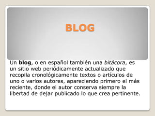 BLOG Un blog, o en español también una bitácora, es un sitio web periódicamente actualizado que recopila cronológicamente textos o artículos de uno o varios autores, apareciendo primero el más reciente, donde el autor conserva siempre la libertad de dejar publicado lo que crea pertinente.  