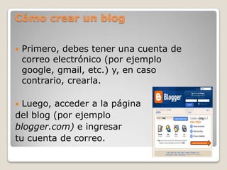 Cómo crear un blogPrimero, debes tener una cuenta de correo electrónico (por ejemplo google, gmail, etc.) y, en caso contrario, crearla.Luego, acceder a la página del blog (por ejemplo blogger.com) e ingresartu cuenta de correo.