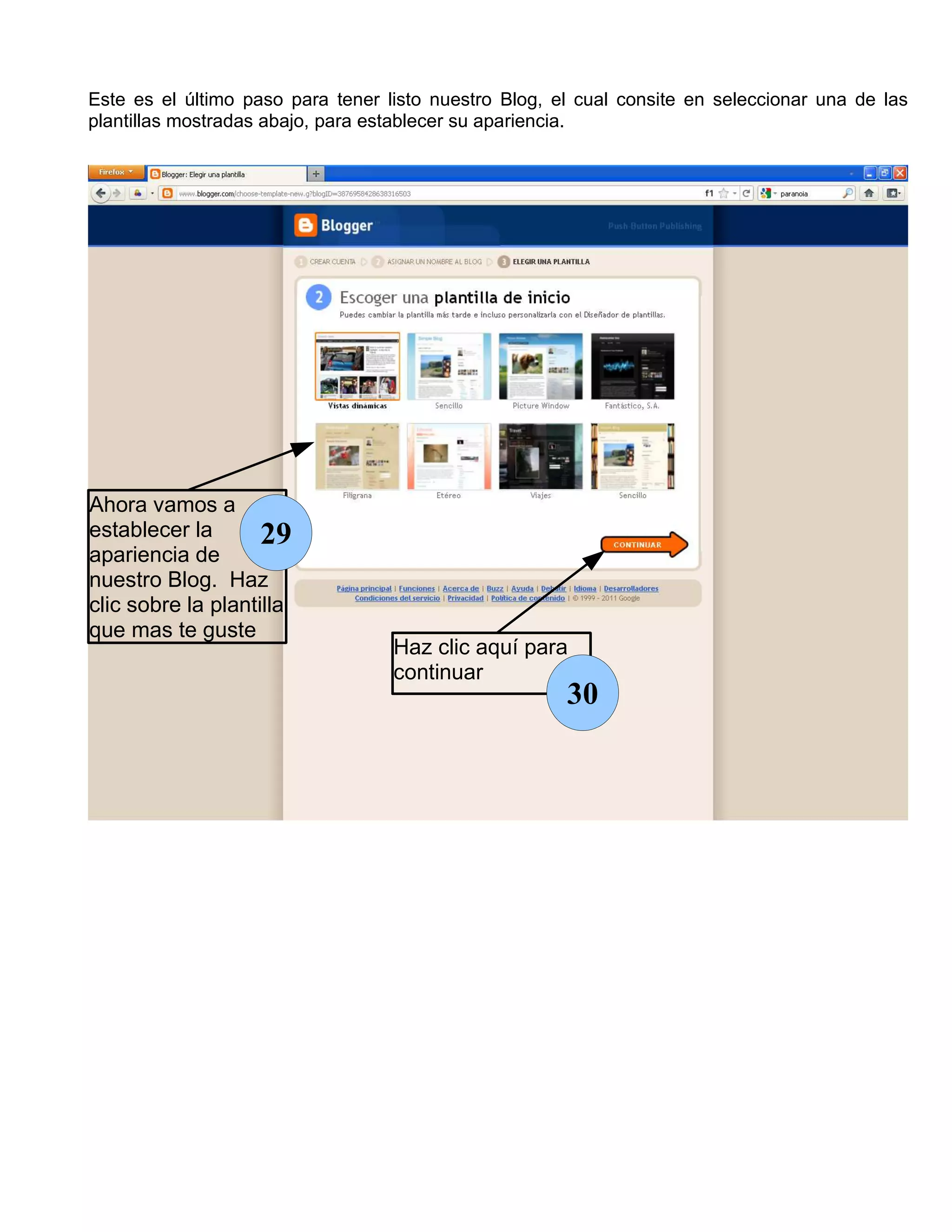 Este es el último paso para tener listo nuestro Blog, el cual consite en seleccionar una de las
plantillas mostradas abajo, para establecer su apariencia.




Ahora vamos a
establecer la       29
apariencia de
nuestro Blog. Haz
clic sobre la plantilla
que mas te guste
                                   Haz clic aquí para
                                   continuar
                                                       30
 
