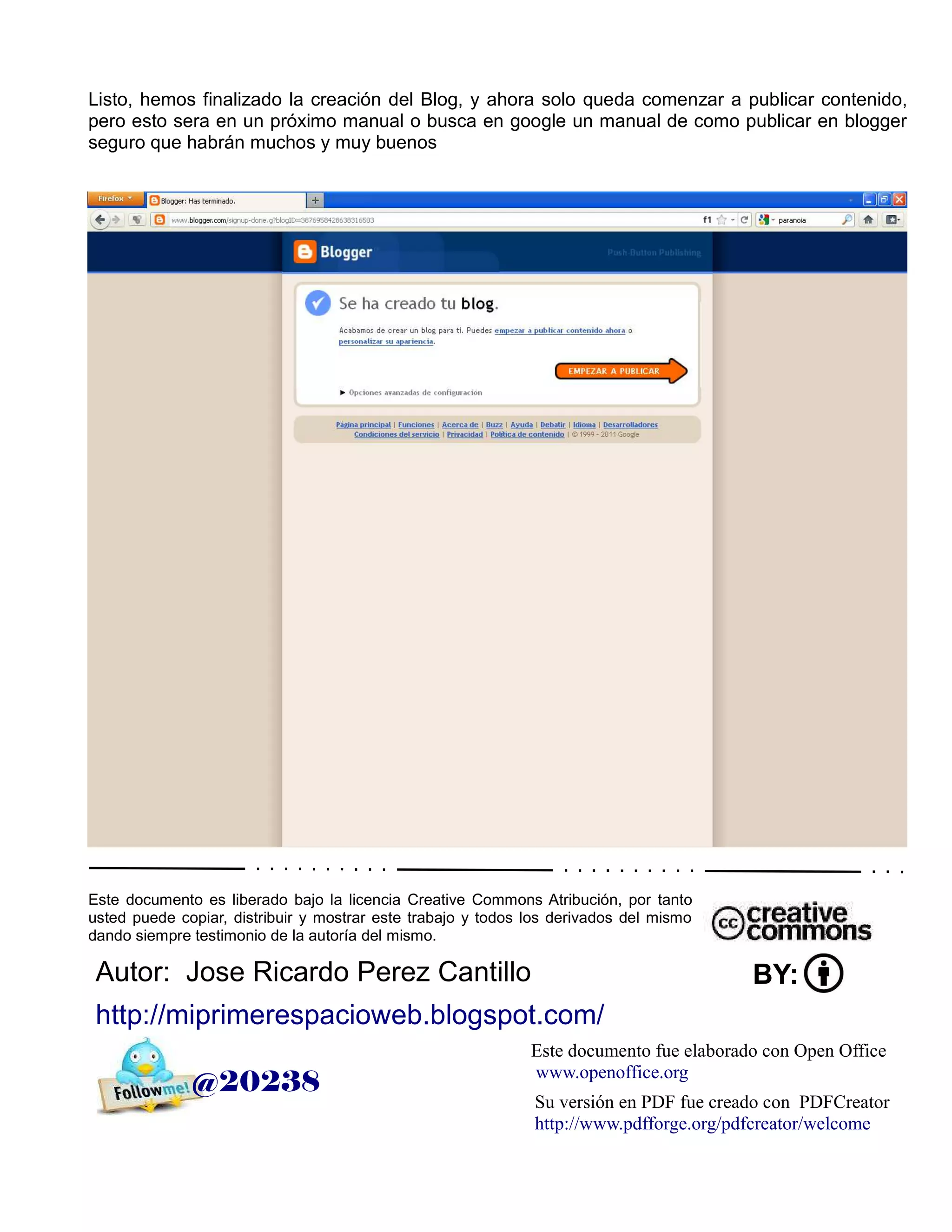 Listo, hemos finalizado la creación del Blog, y ahora solo queda comenzar a publicar contenido,
pero esto sera en un próximo manual o busca en google un manual de como publicar en blogger
seguro que habrán muchos y muy buenos




Este documento es liberado bajo la licencia Creative Commons Atribución, por tanto
usted puede copiar, distribuir y mostrar este trabajo y todos los derivados del mismo
dando siempre testimonio de la autoría del mismo.

 Autor: Jose Ricardo Perez Cantillo                                                      BY:
 http://miprimerespacioweb.blogspot.com/
                                                              Este documento fue elaborado con Open Office
                                                              www.openoffice.org
              @20238
                                                              Su versión en PDF fue creado con PDFCreator
                                                              http://www.pdfforge.org/pdfcreator/welcome
 