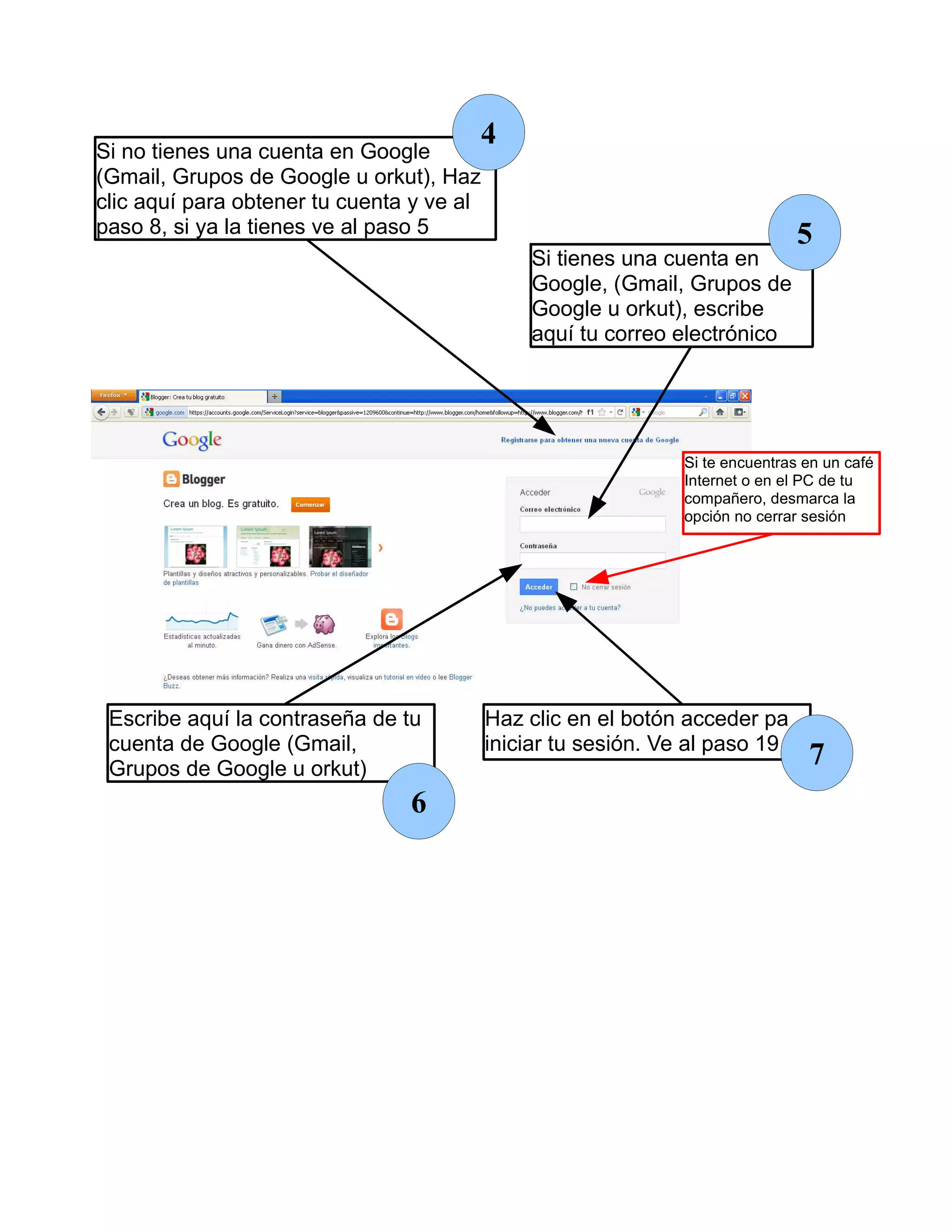 Si no tienes una cuenta en Google
                                       4
(Gmail, Grupos de Google u orkut), Haz
clic aquí para obtener tu cuenta y ve al
paso 8, si ya la tienes ve al paso 5                                            5
                                               Si tienes una cuenta en
                                               Google, (Gmail, Grupos de
                                               Google u orkut), escribe
                                               aquí tu correo electrónico




                                                                Si te encuentras en un café
                                                                Internet o en el PC de tu
                                                                compañero, desmarca la
                                                                opción no cerrar sesión




 Escribe aquí la contraseña de tu          Haz clic en el botón acceder pa
 cuenta de Google (Gmail,                  iniciar tu sesión. Ve al paso 19
 Grupos de Google u orkut)
                                                                                 7
                                6
 