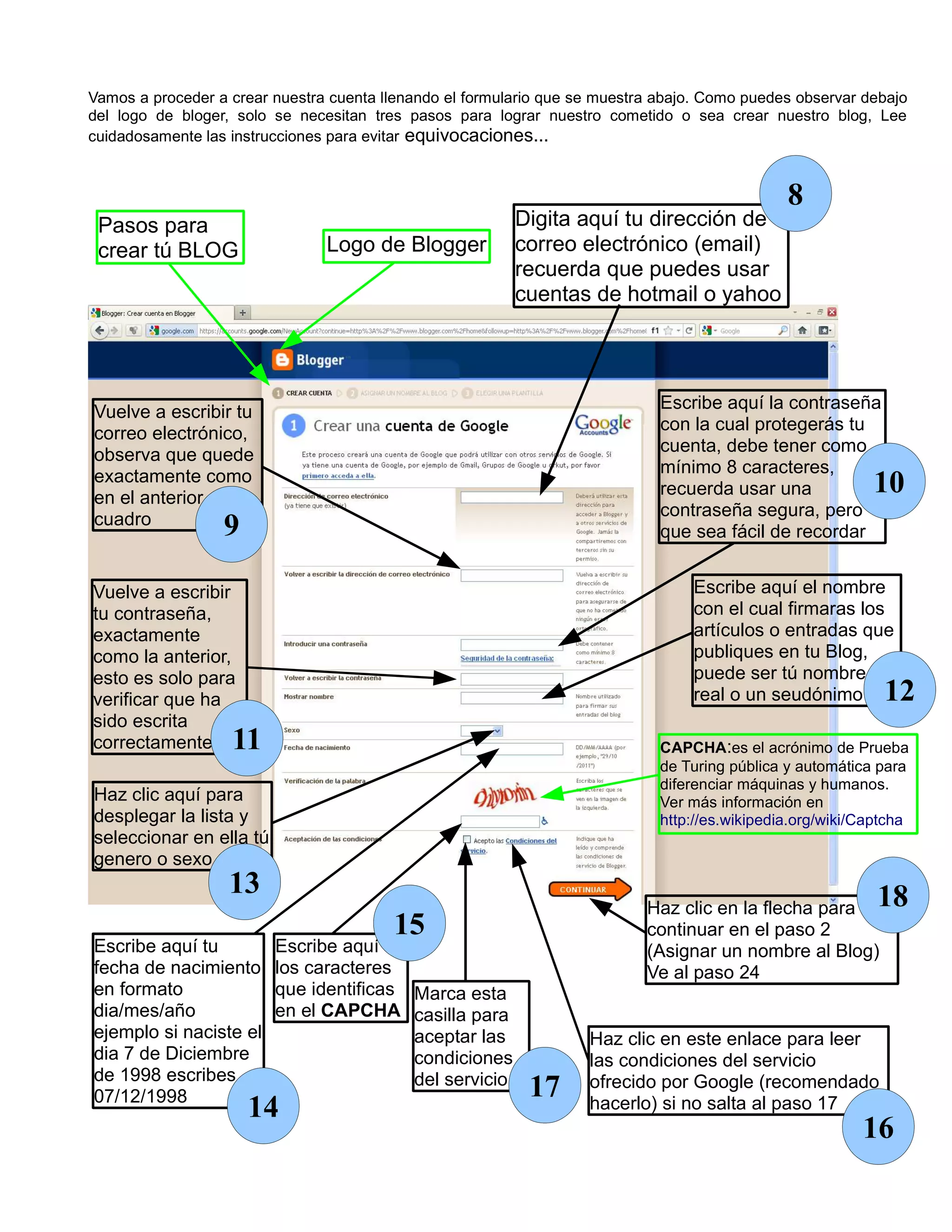 Vamos a proceder a crear nuestra cuenta llenando el formulario que se muestra abajo. Como puedes observar debajo
del logo de bloger, solo se necesitan tres pasos para lograr nuestro cometido o sea crear nuestro blog, Lee
cuidadosamente las instrucciones para evitar equivocaciones...



                                                                                                8
 Pasos para                                               Digita aquí tu dirección de
 crear tú BLOG                  Logo de Blogger           correo electrónico (email)
                                                          recuerda que puedes usar
                                                          cuentas de hotmail o yahoo




Vuelve a escribir tu                                                          Escribe aquí la contraseña
correo electrónico,                                                           con la cual protegerás tu
observa que quede                                                             cuenta, debe tener como
exactamente como                                                              mínimo 8 caracteres,
en el anterior                                                                recuerda usar una             10
cuadro                                                                        contraseña segura, pero
                  9                                                           que sea fácil de recordar


Vuelve a escribir                                                                 Escribe aquí el nombre
tu contraseña,                                                                    con el cual firmaras los
exactamente                                                                       artículos o entradas que
como la anterior,                                                                 publiques en tu Blog,
esto es solo para                                                                 puede ser tú nombre
verificar que ha                                                                  real o un seudónimo         12
sido escrita
correctamente      11                                                         CAPCHA:es el acrónimo de Prueba
                                                                              de Turing pública y automática para
                                                                              diferenciar máquinas y humanos.
Haz clic aquí para                                                            Ver más información en
desplegar la lista y                                                          http://es.wikipedia.org/wiki/Captcha
seleccionar en ella tú
genero o sexo
                   13                                                                                        18
                                                                            Haz clic en la flecha para
                                         15                                 continuar en el paso 2
Escribe aquí tu          Escribe aquí                                       (Asignar un nombre al Blog)
fecha de nacimiento      los caracteres                                     Ve al paso 24
en formato               que identificas Marca esta
dia/mes/año              en el CAPCHA casilla para
ejemplo si naciste el                    aceptar las                Haz clic en este enlace para leer
dia 7 de Diciembre                       condiciones                las condiciones del servicio
de 1998 escribes                         del servicio               ofrecido por Google (recomendado
07/12/1998                                                  17
                      14                                            hacerlo) si no salta al paso 17
                                                                                                           16
 