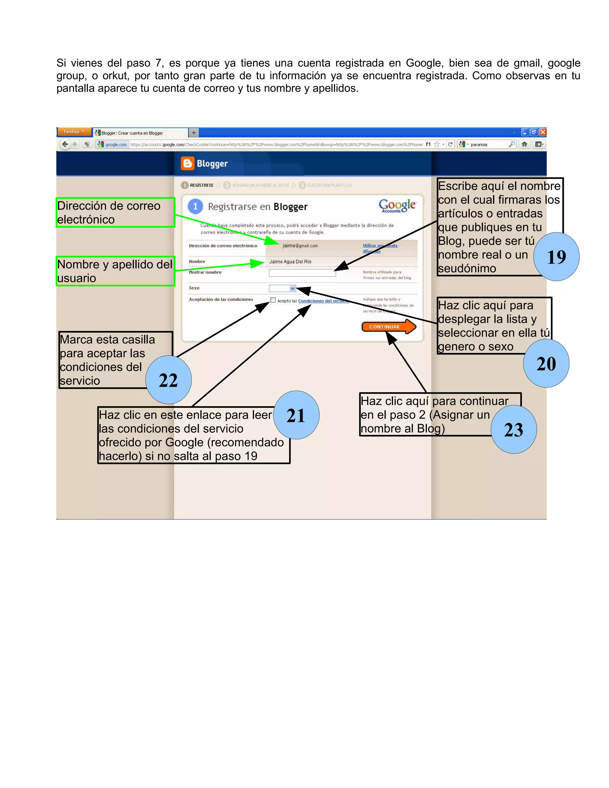 Si vienes del paso 7, es porque ya tienes una cuenta registrada en Google, bien sea de gmail, google
group, o orkut, por tanto gran parte de tu información ya se encuentra registrada. Como observas en tu
pantalla aparece tu cuenta de correo y tus nombre y apellidos.




                                                                          Escribe aquí el nombre
                                                                          con el cual firmaras los
Dirección de correo
                                                                          artículos o entradas
electrónico
                                                                          que publiques en tu
                                                                          Blog, puede ser tú
                                                                          nombre real o un     19
Nombre y apellido del                                                     seudónimo
usuario

                                                                          Haz clic aquí para
                                                                          desplegar la lista y
                                                                          seleccionar en ella tú
Marca esta casilla
                                                                          genero o sexo
para aceptar las
condiciones del                                                                              20
servicio             22
                                                           Haz clic aquí para continuar
        Haz clic en este enlace para leer   21             en el paso 2 (Asignar un
        las condiciones del servicio
        ofrecido por Google (recomendado
                                                           nombre al Blog)             23
        hacerlo) si no salta al paso 19
 