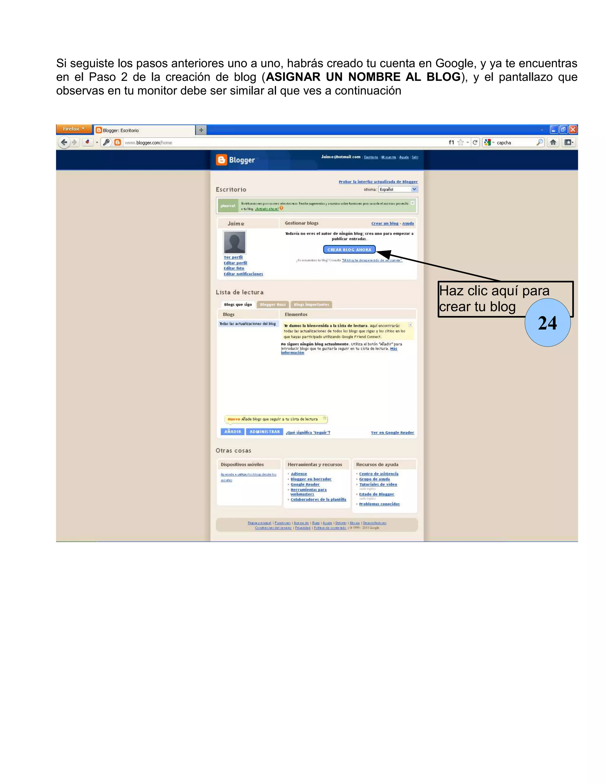 Si seguiste los pasos anteriores uno a uno, habrás creado tu cuenta en Google, y ya te encuentras
en el Paso 2 de la creación de blog (ASIGNAR UN NOMBRE AL BLOG), y el pantallazo que
observas en tu monitor debe ser similar al que ves a continuación




                                                                       Haz clic aquí para
                                                                       crear tu blog
                                                                                         24
 