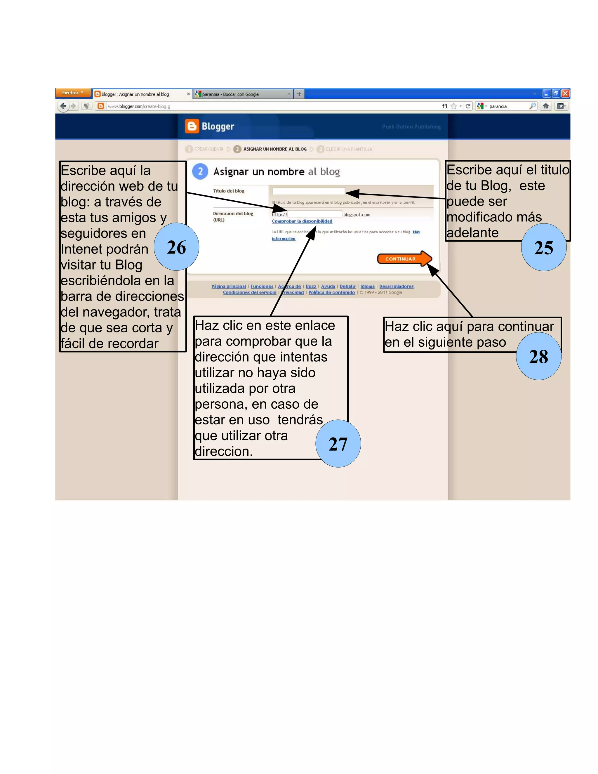 Escribe aquí la                                            Escribe aquí el titulo
dirección web de tu                                        de tu Blog, este
blog: a través de                                          puede ser
esta tus amigos y                                          modificado más
seguidores en                                              adelante
Intenet podrán 26                                                         25
visitar tu Blog
escribiéndola en la
barra de direcciones
del navegador, trata
de que sea corta y   Haz clic en este enlace     Haz clic aquí para continuar
fácil de recordar    para comprobar que la       en el siguiente paso
                     dirección que intentas                              28
                     utilizar no haya sido
                     utilizada por otra
                     persona, en caso de
                     estar en uso tendrás
                     que utilizar otra
                     direccion.             27
 