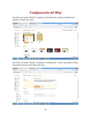 13
Configuración del Blog
Haz click en la opción “Diseño” y después en “plantilla” para cambiar el modelo de la
plantilla, el fondo, entre otros.
Haz click en la opción “Diseño” y después en “configuración - básico” para editar el título,
descripción, permisos de tu blog, entre otros.
 