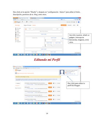 14
Haz click en la opción “Diseño” y después en “configuración - básico” para editar el título,
descripción, permisos de tu blog, entre otros.
Editando mi Perfil
Haz click si quieres añadir un
gadgets (mensaje de
bienvenida, imágenes, entre
otros.
Haz click para editar tu
perfil de blogger.
 