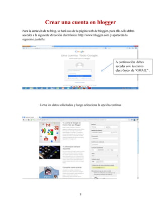 3
Crear una cuenta en blogger
Para la creación de tu blog, se hará uso de la página web de blogger, para ello sólo debes
acceder a la siguiente dirección electrónica: http://www.blogger.com y aparecerá la
siguiente pantalla:
Llena los datos solicitados y luego selecciona la opción continua
A continuación debes
acceder con tu correo
electrónico de “GMAIL” .
 