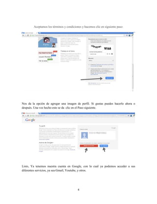 4
Aceptamos los términos y condiciones y hacemos clic en siguiente paso:
Nos da la opción de agregar una imagen de perfil. Si gustas puedes hacerlo ahora o
después. Una vez hecho esto se da clic en el Paso siguiente.
Listo, Ya tenemos nuestra cuenta en Google, con lo cual ya podemos acceder a sus
diferentes servicios, ya sea Gmail, Youtube, y otros.
 