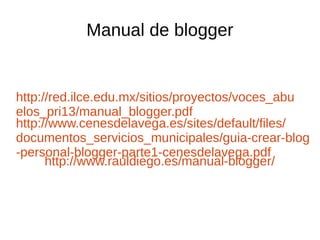 Manual de blogger
http://red.ilce.edu.mx/sitios/proyectos/voces_abu
elos_pri13/manual_blogger.pdf
http://www.cenesdelavega.es/sites/default/files/
documentos_servicios_municipales/guia-crear-blog
-personal-blogger-parte1-cenesdelavega.pdf
http://www.rauldiego.es/manual-blogger/
 
