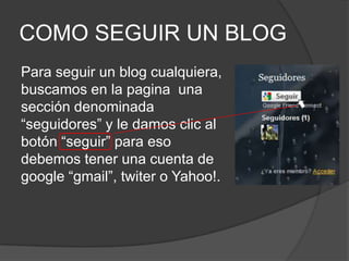 COMO SEGUIR UN BLOGPara seguir un blog cualquiera, buscamos en la pagina  una sección denominada “seguidores” y le damos clic al botón “seguir” para eso debemos tener una cuenta de google “gmail”, twiter o Yahoo!.