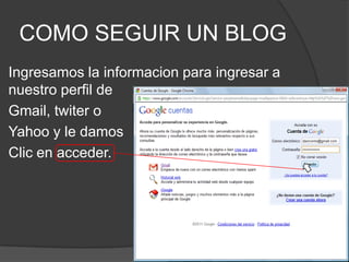 COMO SEGUIR UN BLOGIngresamos la informacion para ingresar a nuestro perfil de Gmail, twiter o Yahoo y le damos Clic en acceder.