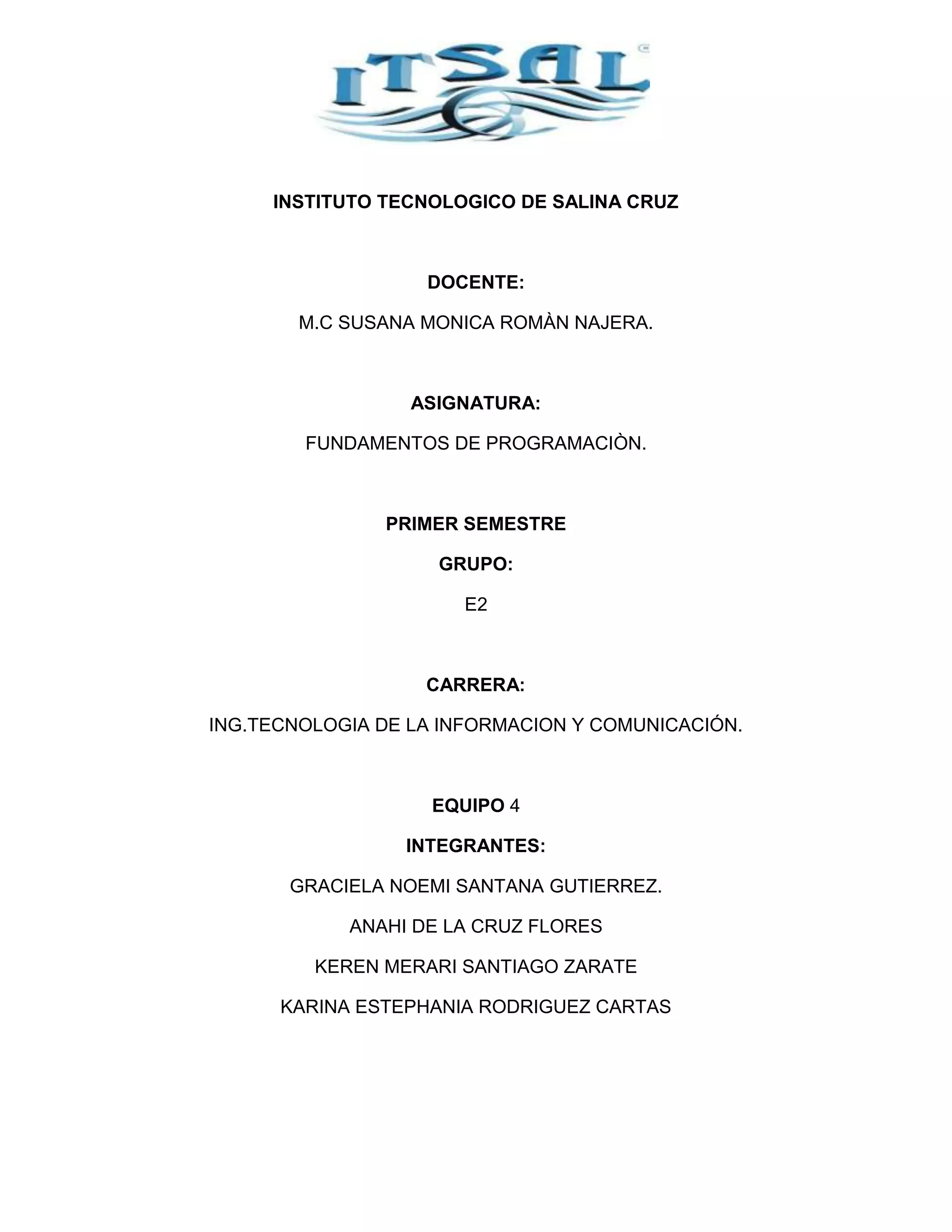 INSTITUTO TECNOLOGICO DE SALINA CRUZ

DOCENTE:
M.C SUSANA MONICA ROMÀN NAJERA.

ASIGNATURA:
FUNDAMENTOS DE PROGRAMACIÒN.

PRIMER SEMESTRE
GRUPO:
E2

CARRERA:
ING.TECNOLOGIA DE LA INFORMACION Y COMUNICACIÓN.

EQUIPO 4
INTEGRANTES:
GRACIELA NOEMI SANTANA GUTIERREZ.
ANAHI DE LA CRUZ FLORES
KEREN MERARI SANTIAGO ZARATE
KARINA ESTEPHANIA RODRIGUEZ CARTAS

 