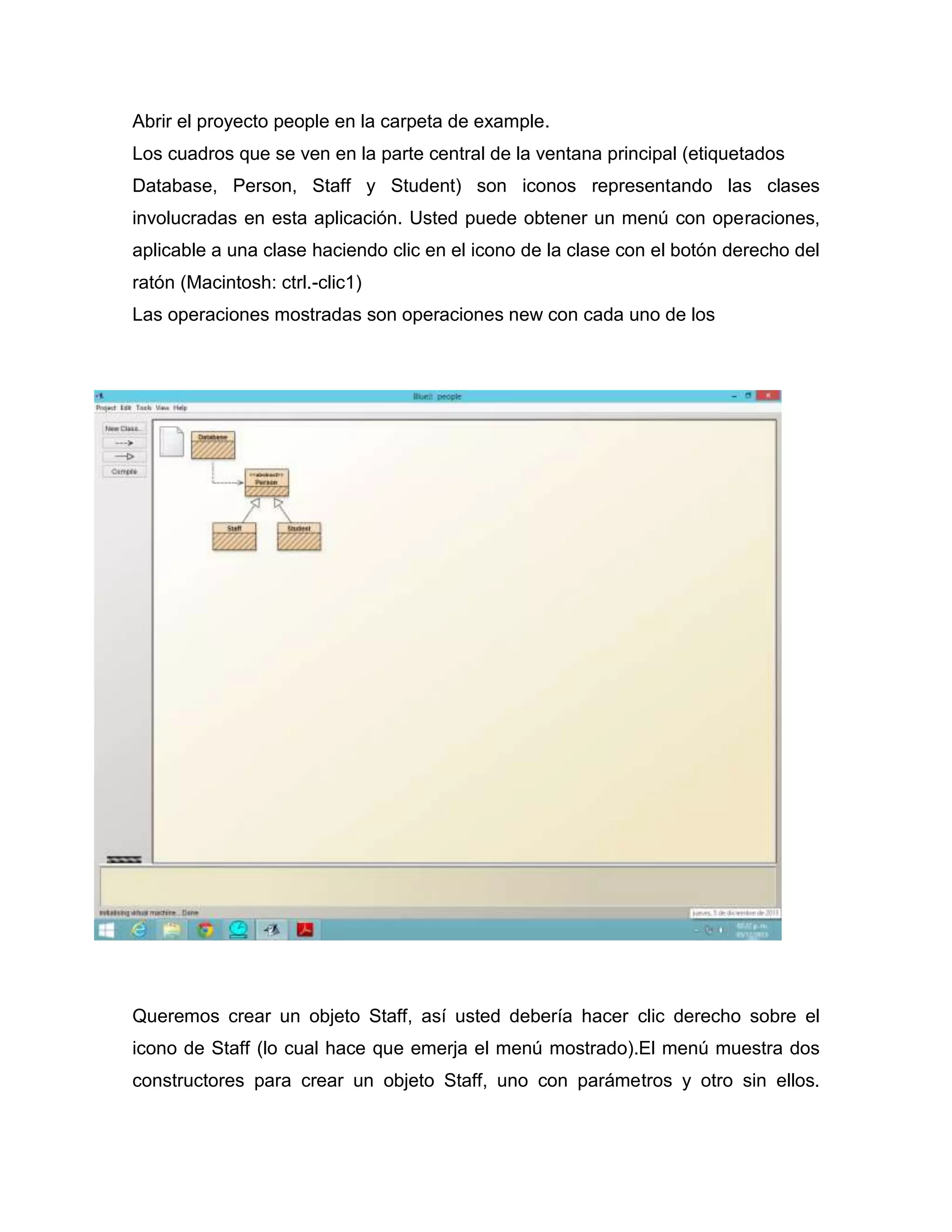 Abrir el proyecto people en la carpeta de example.
Los cuadros que se ven en la parte central de la ventana principal (etiquetados
Database, Person, Staff y Student) son iconos representando las clases
involucradas en esta aplicación. Usted puede obtener un menú con operaciones,
aplicable a una clase haciendo clic en el icono de la clase con el botón derecho del
ratón (Macintosh: ctrl.-clic1)
Las operaciones mostradas son operaciones new con cada uno de los

Queremos crear un objeto Staff, así usted debería hacer clic derecho sobre el
icono de Staff (lo cual hace que emerja el menú mostrado).El menú muestra dos
constructores para crear un objeto Staff, uno con parámetros y otro sin ellos.

 