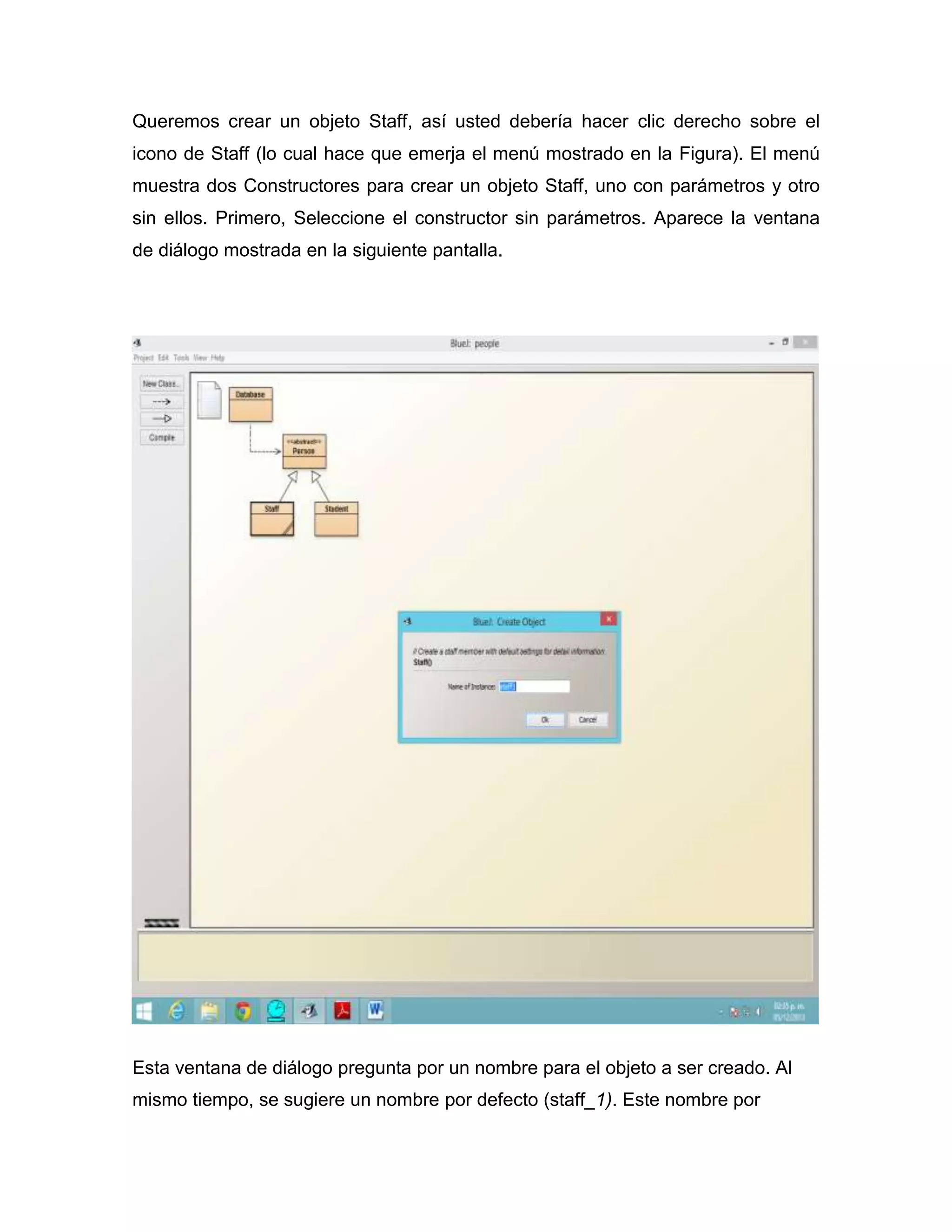 Queremos crear un objeto Staff, así usted debería hacer clic derecho sobre el
icono de Staff (lo cual hace que emerja el menú mostrado en la Figura). El menú
muestra dos Constructores para crear un objeto Staff, uno con parámetros y otro
sin ellos. Primero, Seleccione el constructor sin parámetros. Aparece la ventana
de diálogo mostrada en la siguiente pantalla.

Esta ventana de diálogo pregunta por un nombre para el objeto a ser creado. Al
mismo tiempo, se sugiere un nombre por defecto (staff_1). Este nombre por

 