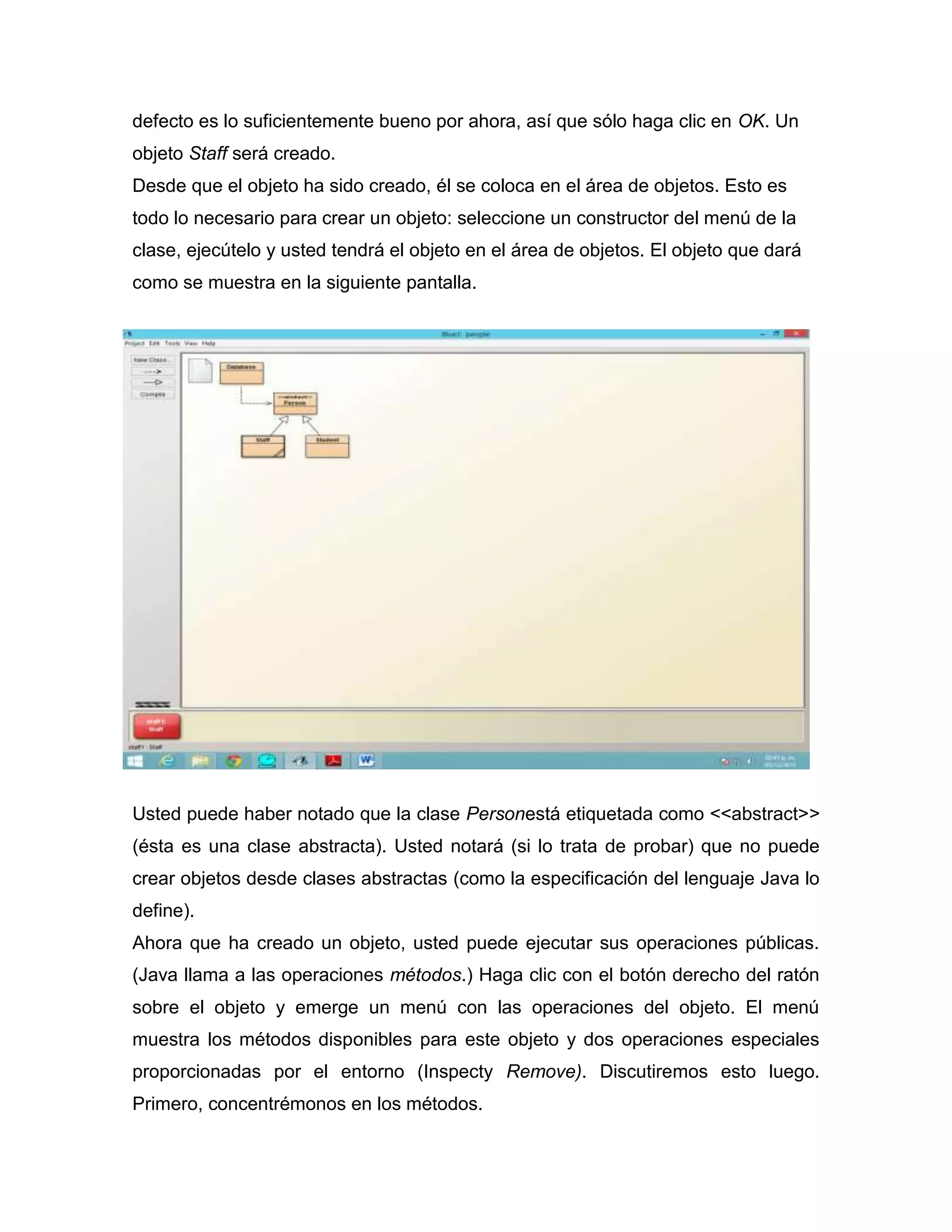 defecto es lo suficientemente bueno por ahora, así que sólo haga clic en OK. Un
objeto Staff será creado.
Desde que el objeto ha sido creado, él se coloca en el área de objetos. Esto es
todo lo necesario para crear un objeto: seleccione un constructor del menú de la
clase, ejecútelo y usted tendrá el objeto en el área de objetos. El objeto que dará
como se muestra en la siguiente pantalla.

Usted puede haber notado que la clase Personestá etiquetada como <<abstract>>
(ésta es una clase abstracta). Usted notará (si lo trata de probar) que no puede
crear objetos desde clases abstractas (como la especificación del lenguaje Java lo
define).
Ahora que ha creado un objeto, usted puede ejecutar sus operaciones públicas.
(Java llama a las operaciones métodos.) Haga clic con el botón derecho del ratón
sobre el objeto y emerge un menú con las operaciones del objeto. El menú
muestra los métodos disponibles para este objeto y dos operaciones especiales
proporcionadas por el entorno (Inspecty Remove). Discutiremos esto luego.
Primero, concentrémonos en los métodos.

 
