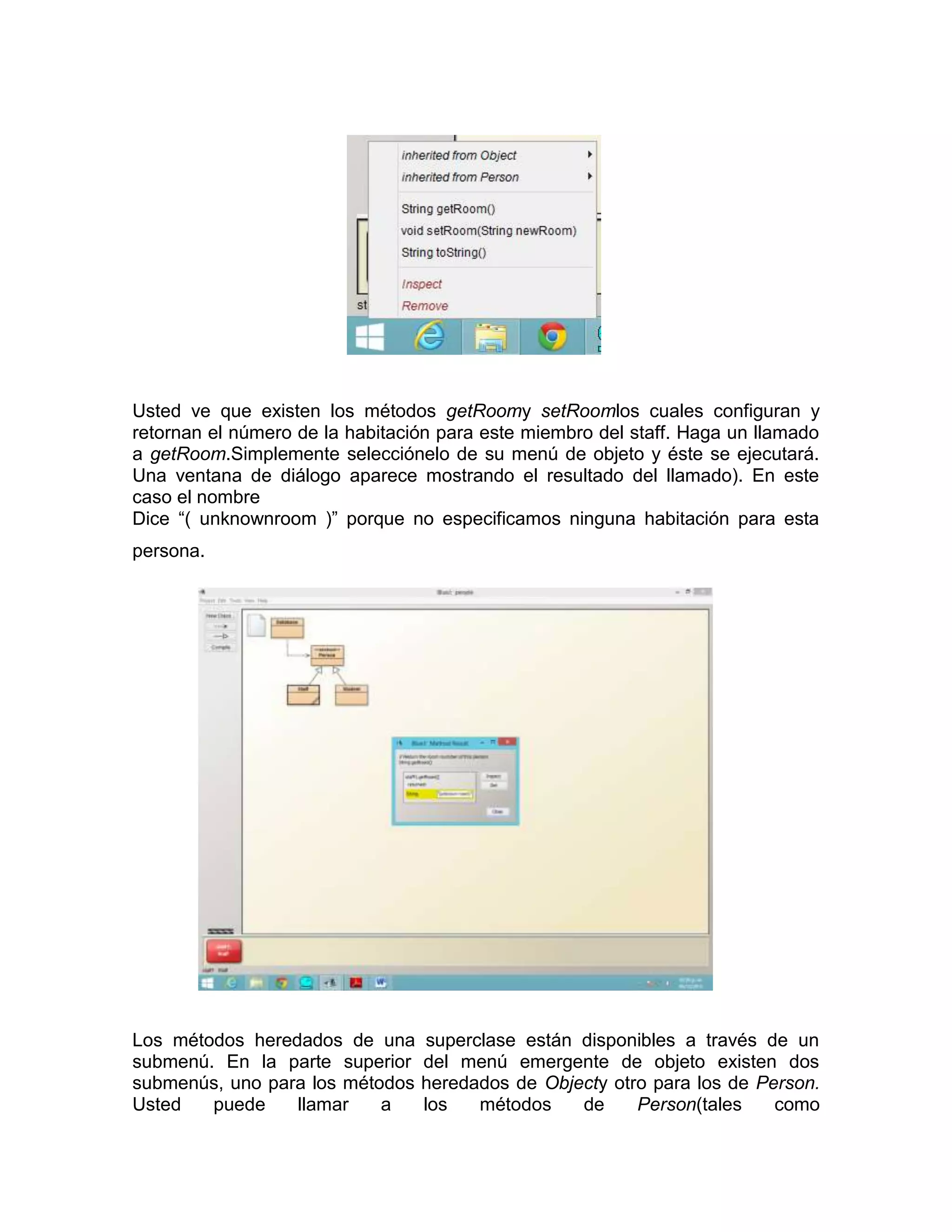 Usted ve que existen los métodos getRoomy setRoomlos cuales configuran y
retornan el número de la habitación para este miembro del staff. Haga un llamado
a getRoom.Simplemente selecciónelo de su menú de objeto y éste se ejecutará.
Una ventana de diálogo aparece mostrando el resultado del llamado). En este
caso el nombre
Dice “( unknownroom )” porque no especificamos ninguna habitación para esta
persona.

Los métodos heredados de una
submenú. En la parte superior
submenús, uno para los métodos
Usted
puede
llamar
a

superclase están disponibles a través de un
del menú emergente de objeto existen dos
heredados de Objecty otro para los de Person.
los
métodos
de
Person(tales
como

 