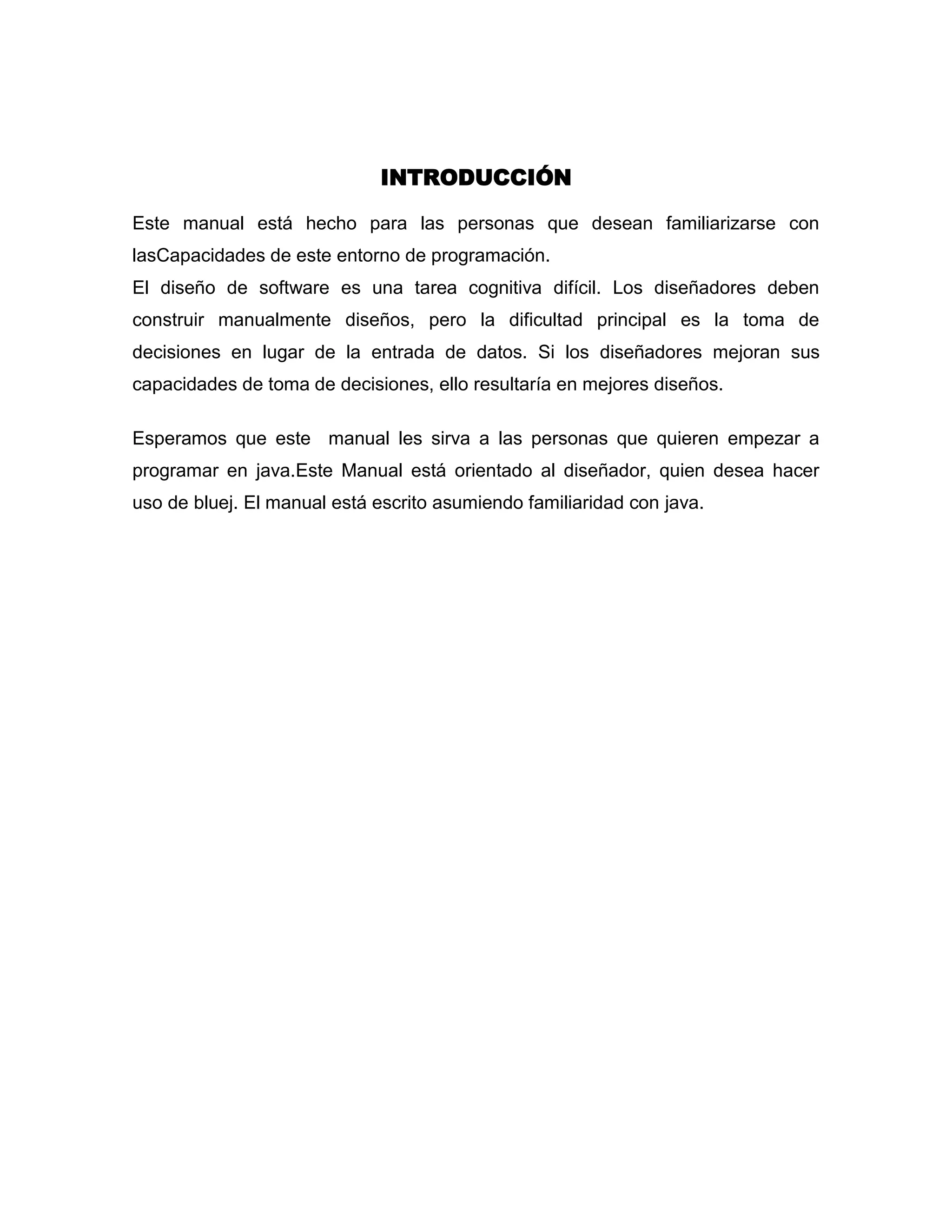 INTRODUCCIÓN
Este manual está hecho para las personas que desean familiarizarse con
lasCapacidades de este entorno de programación.
El diseño de software es una tarea cognitiva difícil. Los diseñadores deben
construir manualmente diseños, pero la dificultad principal es la toma de
decisiones en lugar de la entrada de datos. Si los diseñadores mejoran sus
capacidades de toma de decisiones, ello resultaría en mejores diseños.
Esperamos que este manual les sirva a las personas que quieren empezar a
programar en java.Este Manual está orientado al diseñador, quien desea hacer
uso de bluej. El manual está escrito asumiendo familiaridad con java.

 