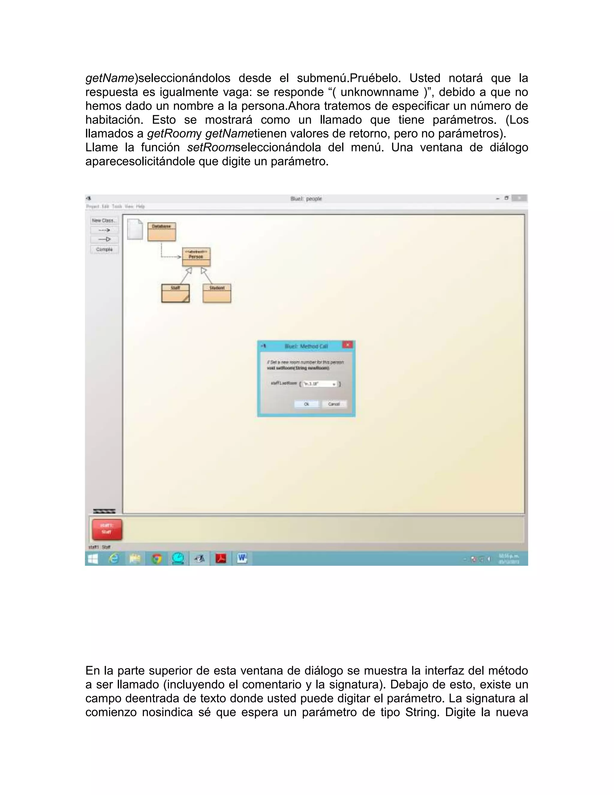 getName)seleccionándolos desde el submenú.Pruébelo. Usted notará que la
respuesta es igualmente vaga: se responde “( unknownname )”, debido a que no
hemos dado un nombre a la persona.Ahora tratemos de especificar un número de
habitación. Esto se mostrará como un llamado que tiene parámetros. (Los
llamados a getRoomy getNametienen valores de retorno, pero no parámetros).
Llame la función setRoomseleccionándola del menú. Una ventana de diálogo
aparecesolicitándole que digite un parámetro.

En la parte superior de esta ventana de diálogo se muestra la interfaz del método
a ser llamado (incluyendo el comentario y la signatura). Debajo de esto, existe un
campo deentrada de texto donde usted puede digitar el parámetro. La signatura al
comienzo nosindica sé que espera un parámetro de tipo String. Digite la nueva

 