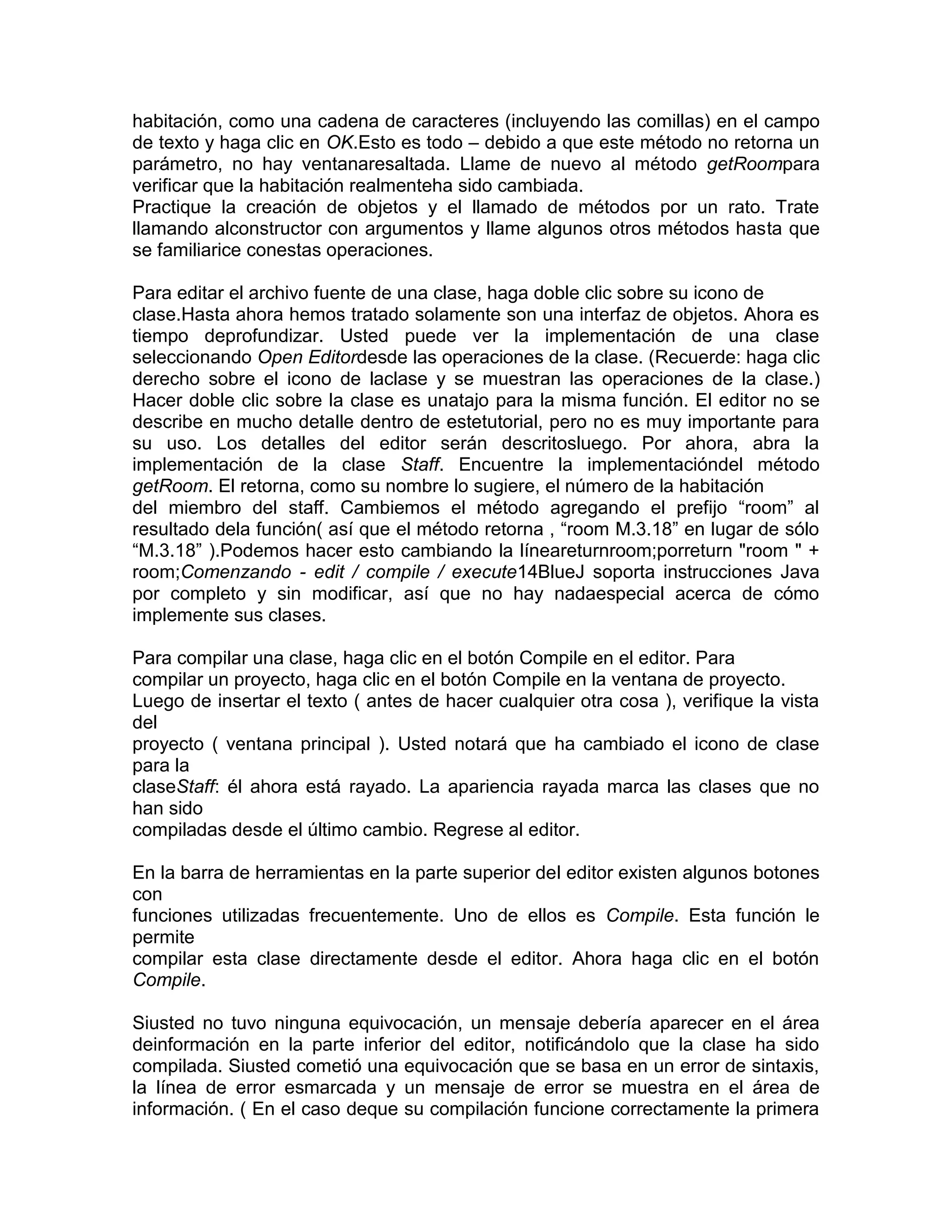 habitación, como una cadena de caracteres (incluyendo las comillas) en el campo
de texto y haga clic en OK.Esto es todo – debido a que este método no retorna un
parámetro, no hay ventanaresaltada. Llame de nuevo al método getRoompara
verificar que la habitación realmenteha sido cambiada.
Practique la creación de objetos y el llamado de métodos por un rato. Trate
llamando alconstructor con argumentos y llame algunos otros métodos hasta que
se familiarice conestas operaciones.
Para editar el archivo fuente de una clase, haga doble clic sobre su icono de
clase.Hasta ahora hemos tratado solamente son una interfaz de objetos. Ahora es
tiempo deprofundizar. Usted puede ver la implementación de una clase
seleccionando Open Editordesde las operaciones de la clase. (Recuerde: haga clic
derecho sobre el icono de laclase y se muestran las operaciones de la clase.)
Hacer doble clic sobre la clase es unatajo para la misma función. El editor no se
describe en mucho detalle dentro de estetutorial, pero no es muy importante para
su uso. Los detalles del editor serán descritosluego. Por ahora, abra la
implementación de la clase Staff. Encuentre la implementacióndel método
getRoom. El retorna, como su nombre lo sugiere, el número de la habitación
del miembro del staff. Cambiemos el método agregando el prefijo “room” al
resultado dela función( así que el método retorna , “room M.3.18” en lugar de sólo
“M.3.18” ).Podemos hacer esto cambiando la líneareturnroom;porreturn "room " +
room;Comenzando - edit / compile / execute14BlueJ soporta instrucciones Java
por completo y sin modificar, así que no hay nadaespecial acerca de cómo
implemente sus clases.
Para compilar una clase, haga clic en el botón Compile en el editor. Para
compilar un proyecto, haga clic en el botón Compile en la ventana de proyecto.
Luego de insertar el texto ( antes de hacer cualquier otra cosa ), verifique la vista
del
proyecto ( ventana principal ). Usted notará que ha cambiado el icono de clase
para la
claseStaff: él ahora está rayado. La apariencia rayada marca las clases que no
han sido
compiladas desde el último cambio. Regrese al editor.
En la barra de herramientas en la parte superior del editor existen algunos botones
con
funciones utilizadas frecuentemente. Uno de ellos es Compile. Esta función le
permite
compilar esta clase directamente desde el editor. Ahora haga clic en el botón
Compile.
Siusted no tuvo ninguna equivocación, un mensaje debería aparecer en el área
deinformación en la parte inferior del editor, notificándolo que la clase ha sido
compilada. Siusted cometió una equivocación que se basa en un error de sintaxis,
la línea de error esmarcada y un mensaje de error se muestra en el área de
información. ( En el caso deque su compilación funcione correctamente la primera

 