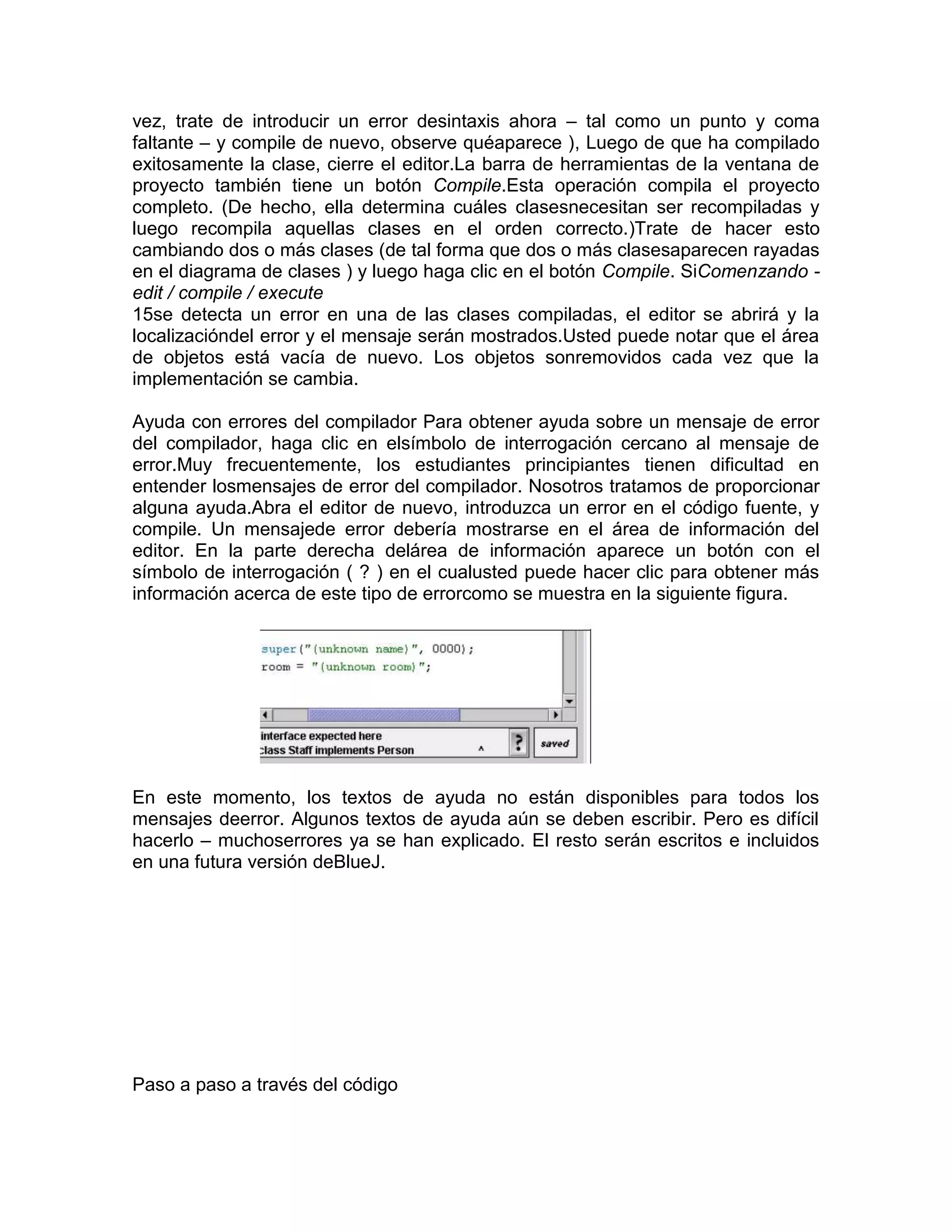 vez, trate de introducir un error desintaxis ahora – tal como un punto y coma
faltante – y compile de nuevo, observe quéaparece ), Luego de que ha compilado
exitosamente la clase, cierre el editor.La barra de herramientas de la ventana de
proyecto también tiene un botón Compile.Esta operación compila el proyecto
completo. (De hecho, ella determina cuáles clasesnecesitan ser recompiladas y
luego recompila aquellas clases en el orden correcto.)Trate de hacer esto
cambiando dos o más clases (de tal forma que dos o más clasesaparecen rayadas
en el diagrama de clases ) y luego haga clic en el botón Compile. SiComenzando edit / compile / execute
15se detecta un error en una de las clases compiladas, el editor se abrirá y la
localizacióndel error y el mensaje serán mostrados.Usted puede notar que el área
de objetos está vacía de nuevo. Los objetos sonremovidos cada vez que la
implementación se cambia.
Ayuda con errores del compilador Para obtener ayuda sobre un mensaje de error
del compilador, haga clic en elsímbolo de interrogación cercano al mensaje de
error.Muy frecuentemente, los estudiantes principiantes tienen dificultad en
entender losmensajes de error del compilador. Nosotros tratamos de proporcionar
alguna ayuda.Abra el editor de nuevo, introduzca un error en el código fuente, y
compile. Un mensajede error debería mostrarse en el área de información del
editor. En la parte derecha delárea de información aparece un botón con el
símbolo de interrogación ( ? ) en el cualusted puede hacer clic para obtener más
información acerca de este tipo de errorcomo se muestra en la siguiente figura.

En este momento, los textos de ayuda no están disponibles para todos los
mensajes deerror. Algunos textos de ayuda aún se deben escribir. Pero es difícil
hacerlo – muchoserrores ya se han explicado. El resto serán escritos e incluidos
en una futura versión deBlueJ.

Paso a paso a través del código

 