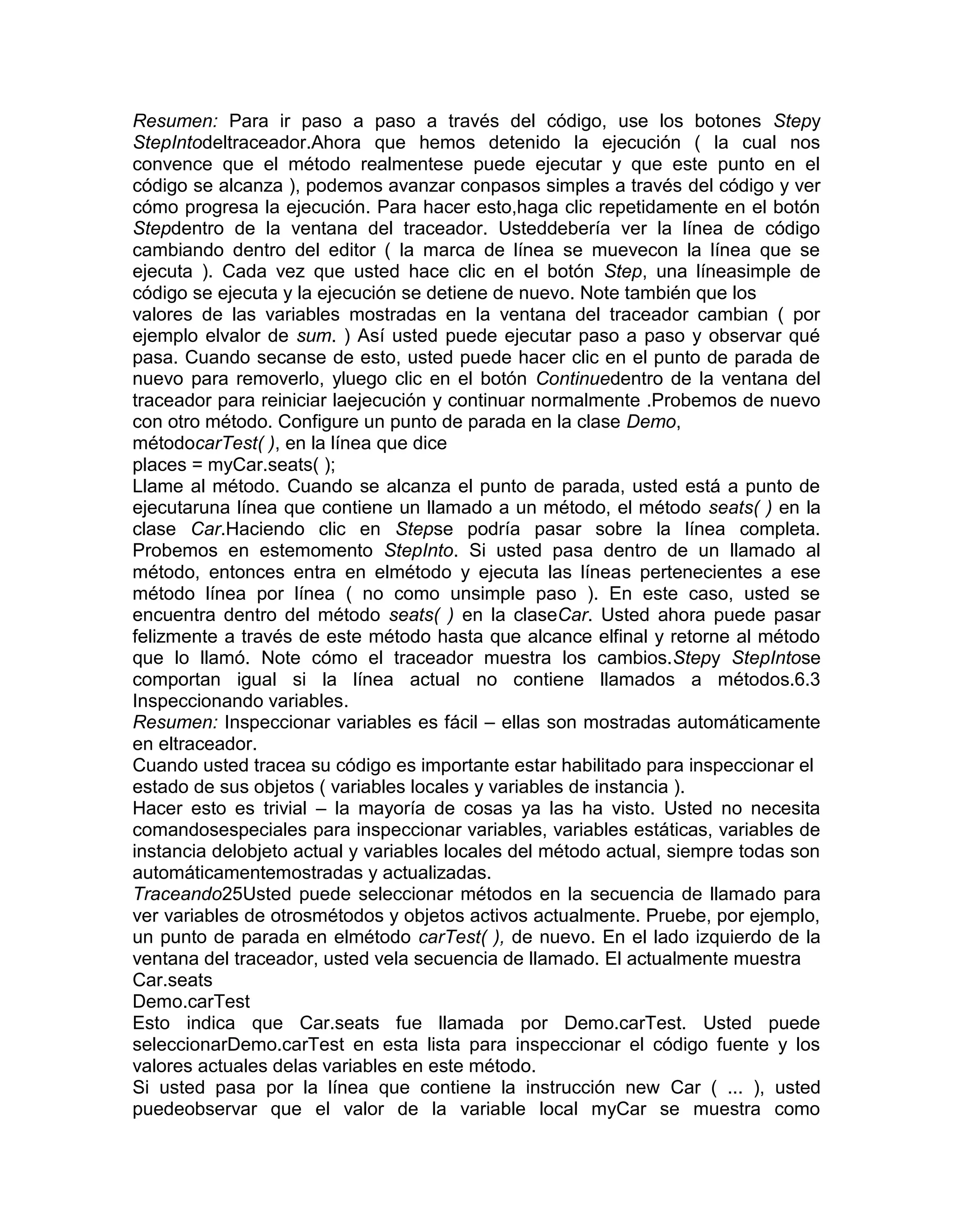 Resumen: Para ir paso a paso a través del código, use los botones Stepy
StepIntodeltraceador.Ahora que hemos detenido la ejecución ( la cual nos
convence que el método realmentese puede ejecutar y que este punto en el
código se alcanza ), podemos avanzar conpasos simples a través del código y ver
cómo progresa la ejecución. Para hacer esto,haga clic repetidamente en el botón
Stepdentro de la ventana del traceador. Usteddebería ver la línea de código
cambiando dentro del editor ( la marca de línea se muevecon la línea que se
ejecuta ). Cada vez que usted hace clic en el botón Step, una líneasimple de
código se ejecuta y la ejecución se detiene de nuevo. Note también que los
valores de las variables mostradas en la ventana del traceador cambian ( por
ejemplo elvalor de sum. ) Así usted puede ejecutar paso a paso y observar qué
pasa. Cuando secanse de esto, usted puede hacer clic en el punto de parada de
nuevo para removerlo, yluego clic en el botón Continuedentro de la ventana del
traceador para reiniciar laejecución y continuar normalmente .Probemos de nuevo
con otro método. Configure un punto de parada en la clase Demo,
métodocarTest( ), en la línea que dice
places = myCar.seats( );
Llame al método. Cuando se alcanza el punto de parada, usted está a punto de
ejecutaruna línea que contiene un llamado a un método, el método seats( ) en la
clase Car.Haciendo clic en Stepse podría pasar sobre la línea completa.
Probemos en estemomento StepInto. Si usted pasa dentro de un llamado al
método, entonces entra en elmétodo y ejecuta las líneas pertenecientes a ese
método línea por línea ( no como unsimple paso ). En este caso, usted se
encuentra dentro del método seats( ) en la claseCar. Usted ahora puede pasar
felizmente a través de este método hasta que alcance elfinal y retorne al método
que lo llamó. Note cómo el traceador muestra los cambios.Stepy StepIntose
comportan igual si la línea actual no contiene llamados a métodos.6.3
Inspeccionando variables.
Resumen: Inspeccionar variables es fácil – ellas son mostradas automáticamente
en eltraceador.
Cuando usted tracea su código es importante estar habilitado para inspeccionar el
estado de sus objetos ( variables locales y variables de instancia ).
Hacer esto es trivial – la mayoría de cosas ya las ha visto. Usted no necesita
comandosespeciales para inspeccionar variables, variables estáticas, variables de
instancia delobjeto actual y variables locales del método actual, siempre todas son
automáticamentemostradas y actualizadas.
Traceando25Usted puede seleccionar métodos en la secuencia de llamado para
ver variables de otrosmétodos y objetos activos actualmente. Pruebe, por ejemplo,
un punto de parada en elmétodo carTest( ), de nuevo. En el lado izquierdo de la
ventana del traceador, usted vela secuencia de llamado. El actualmente muestra
Car.seats
Demo.carTest
Esto indica que Car.seats fue llamada por Demo.carTest. Usted puede
seleccionarDemo.carTest en esta lista para inspeccionar el código fuente y los
valores actuales delas variables en este método.
Si usted pasa por la línea que contiene la instrucción new Car ( ... ), usted
puedeobservar que el valor de la variable local myCar se muestra como

 