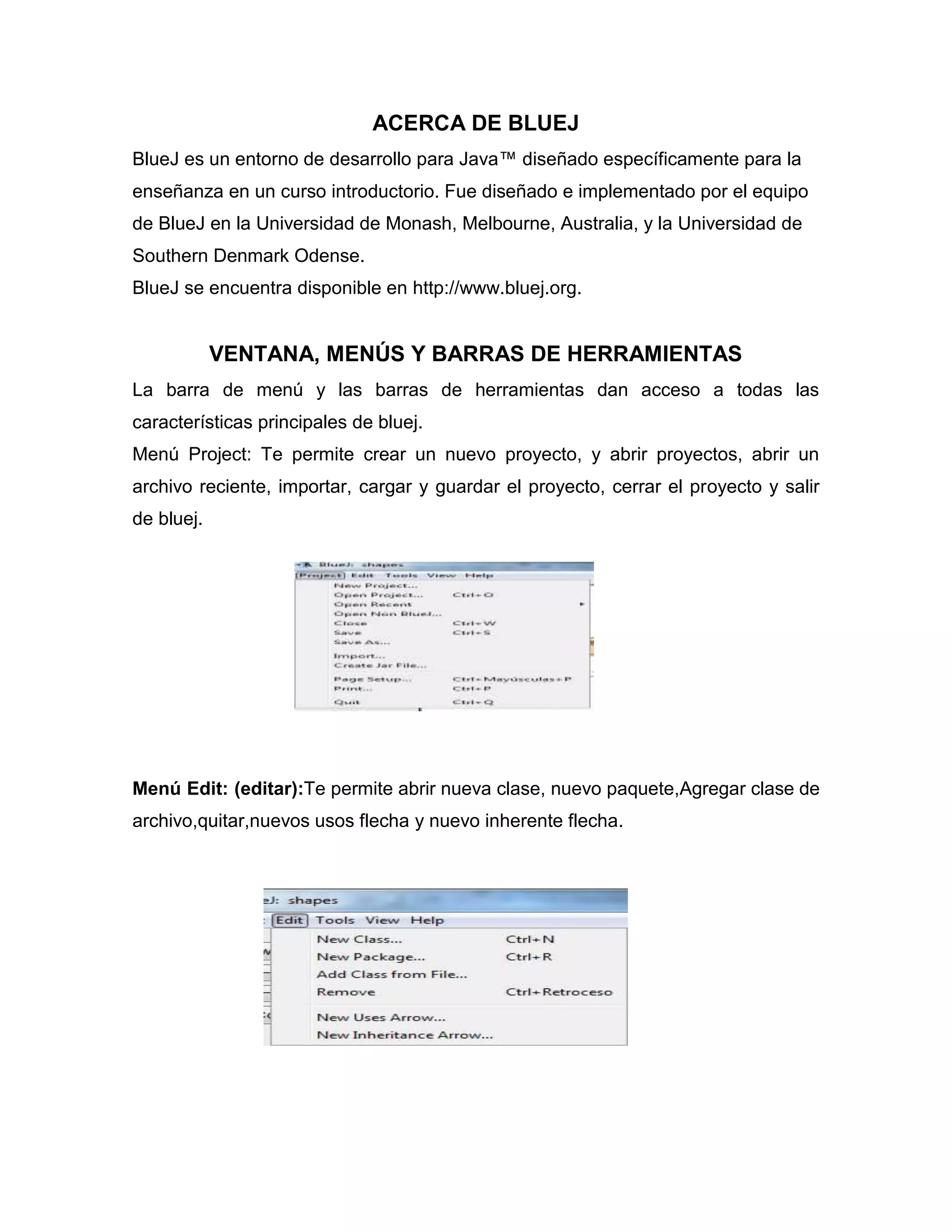 ACERCA DE BLUEJ
BlueJ es un entorno de desarrollo para Java™ diseñado específicamente para la
enseñanza en un curso introductorio. Fue diseñado e implementado por el equipo
de BlueJ en la Universidad de Monash, Melbourne, Australia, y la Universidad de
Southern Denmark Odense.
BlueJ se encuentra disponible en http://www.bluej.org.

VENTANA, MENÚS Y BARRAS DE HERRAMIENTAS
La barra de menú y las barras de herramientas dan acceso a todas las
características principales de bluej.
Menú Project: Te permite crear un nuevo proyecto, y abrir proyectos, abrir un
archivo reciente, importar, cargar y guardar el proyecto, cerrar el proyecto y salir
de bluej.

Menú Edit: (editar):Te permite abrir nueva clase, nuevo paquete,Agregar clase de
archivo,quitar,nuevos usos flecha y nuevo inherente flecha.

 