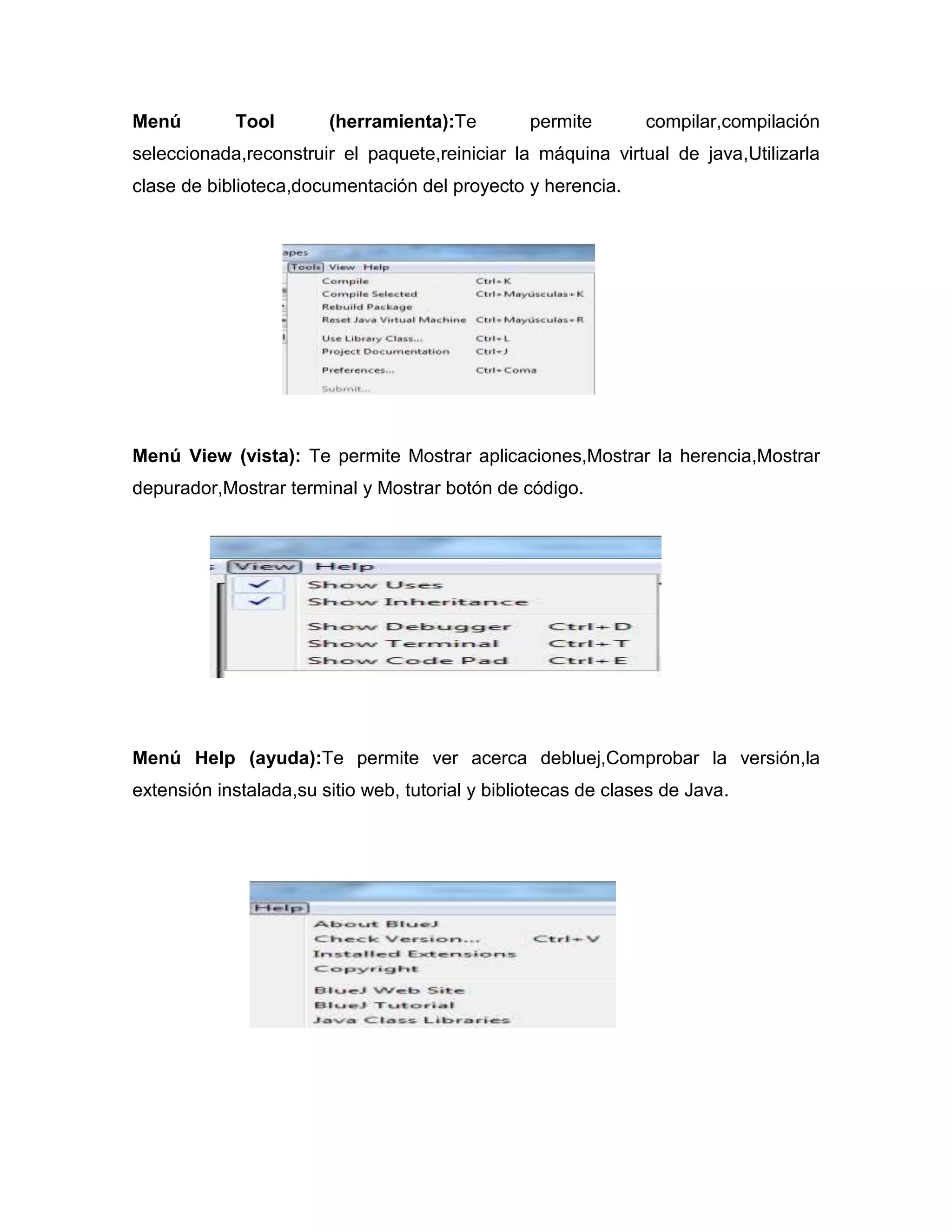 Menú

Tool

(herramienta):Te

permite

compilar,compilación

seleccionada,reconstruir el paquete,reiniciar la máquina virtual de java,Utilizarla
clase de biblioteca,documentación del proyecto y herencia.

Menú View (vista): Te permite Mostrar aplicaciones,Mostrar la herencia,Mostrar
depurador,Mostrar terminal y Mostrar botón de código.

Menú Help (ayuda):Te permite ver acerca debluej,Comprobar la versión,la
extensión instalada,su sitio web, tutorial y bibliotecas de clases de Java.

 