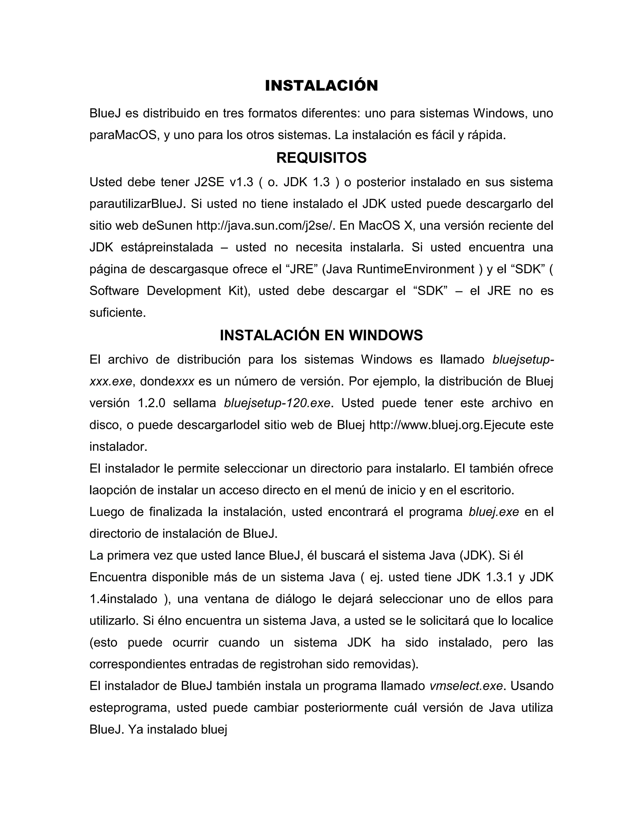 INSTALACIÓN
BlueJ es distribuido en tres formatos diferentes: uno para sistemas Windows, uno
paraMacOS, y uno para los otros sistemas. La instalación es fácil y rápida.

REQUISITOS
Usted debe tener J2SE v1.3 ( o. JDK 1.3 ) o posterior instalado en sus sistema
parautilizarBlueJ. Si usted no tiene instalado el JDK usted puede descargarlo del
sitio web deSunen http://java.sun.com/j2se/. En MacOS X, una versión reciente del
JDK estápreinstalada – usted no necesita instalarla. Si usted encuentra una
página de descargasque ofrece el “JRE” (Java RuntimeEnvironment ) y el “SDK” (
Software Development Kit), usted debe descargar el “SDK” – el JRE no es
suficiente.

INSTALACIÓN EN WINDOWS
El archivo de distribución para los sistemas Windows es llamado bluejsetupxxx.exe, dondexxx es un número de versión. Por ejemplo, la distribución de Bluej
versión 1.2.0 sellama bluejsetup-120.exe. Usted puede tener este archivo en
disco, o puede descargarlodel sitio web de Bluej http://www.bluej.org.Ejecute este
instalador.
El instalador le permite seleccionar un directorio para instalarlo. El también ofrece
laopción de instalar un acceso directo en el menú de inicio y en el escritorio.
Luego de finalizada la instalación, usted encontrará el programa bluej.exe en el
directorio de instalación de BlueJ.
La primera vez que usted lance BlueJ, él buscará el sistema Java (JDK). Si él
Encuentra disponible más de un sistema Java ( ej. usted tiene JDK 1.3.1 y JDK
1.4instalado ), una ventana de diálogo le dejará seleccionar uno de ellos para
utilizarlo. Si élno encuentra un sistema Java, a usted se le solicitará que lo localice
(esto puede ocurrir cuando un sistema JDK ha sido instalado, pero las
correspondientes entradas de registrohan sido removidas).
El instalador de BlueJ también instala un programa llamado vmselect.exe. Usando
esteprograma, usted puede cambiar posteriormente cuál versión de Java utiliza
BlueJ. Ya instalado bluej

 