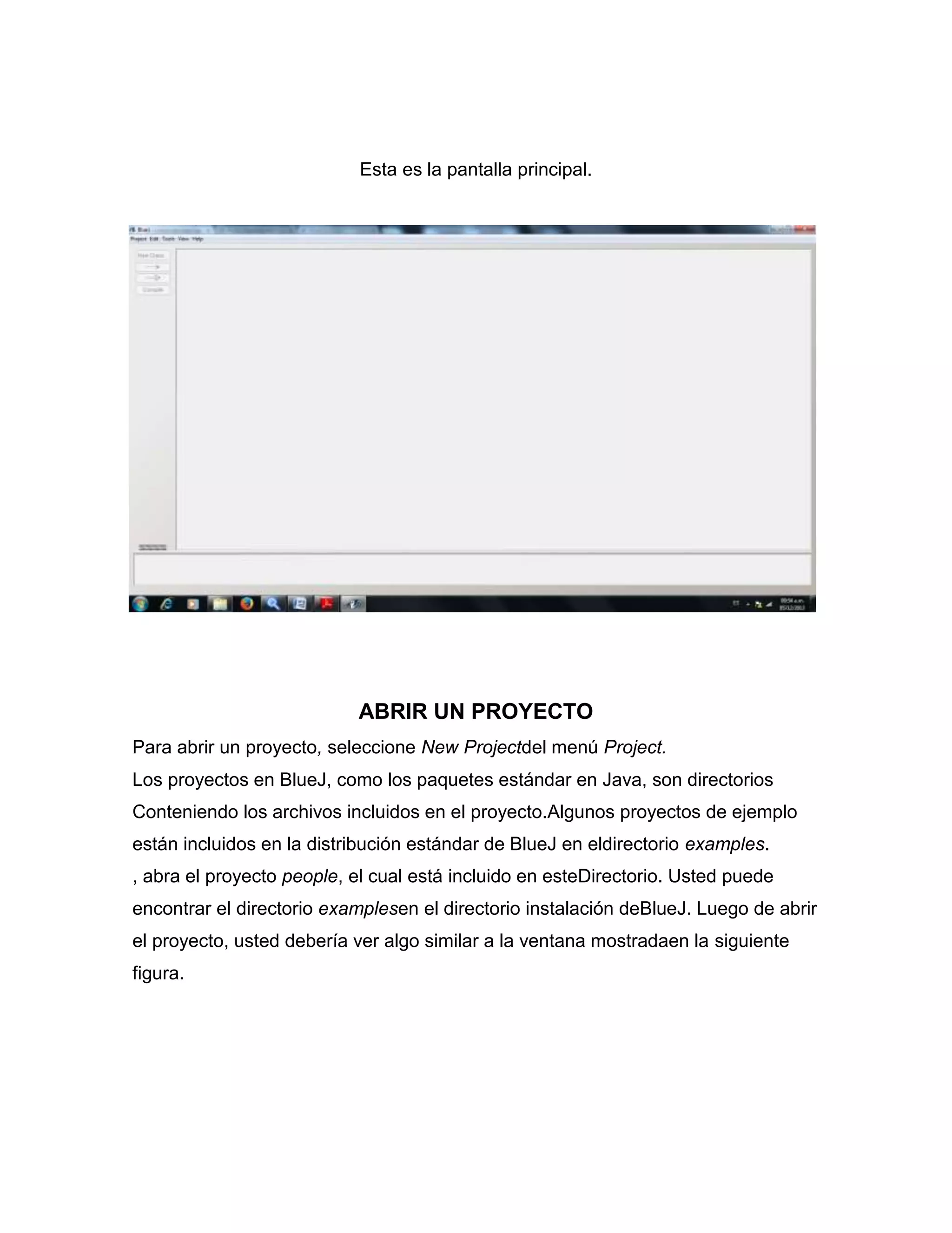 Esta es la pantalla principal.

ABRIR UN PROYECTO
Para abrir un proyecto, seleccione New Projectdel menú Project.
Los proyectos en BlueJ, como los paquetes estándar en Java, son directorios
Conteniendo los archivos incluidos en el proyecto.Algunos proyectos de ejemplo
están incluidos en la distribución estándar de BlueJ en eldirectorio examples.
, abra el proyecto people, el cual está incluido en esteDirectorio. Usted puede
encontrar el directorio examplesen el directorio instalación deBlueJ. Luego de abrir
el proyecto, usted debería ver algo similar a la ventana mostradaen la siguiente
figura.

 