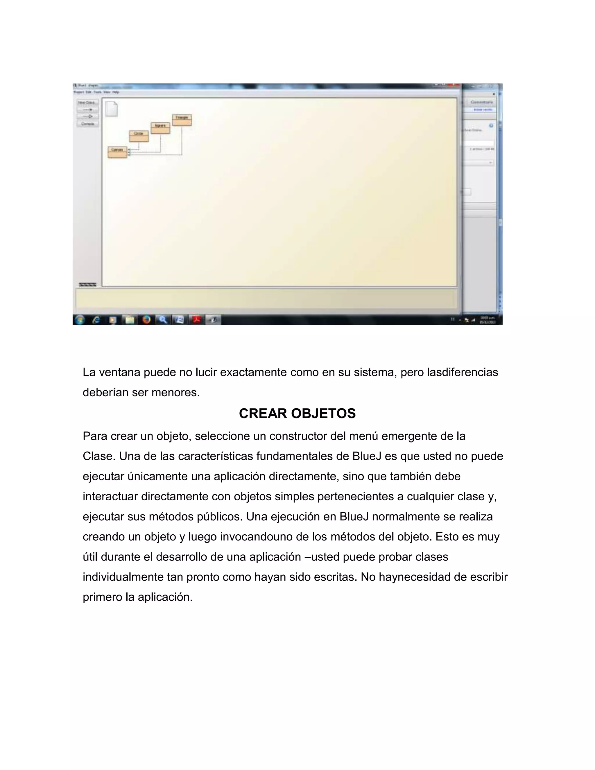 La ventana puede no lucir exactamente como en su sistema, pero lasdiferencias
deberían ser menores.

CREAR OBJETOS
Para crear un objeto, seleccione un constructor del menú emergente de la
Clase. Una de las características fundamentales de BlueJ es que usted no puede
ejecutar únicamente una aplicación directamente, sino que también debe
interactuar directamente con objetos simples pertenecientes a cualquier clase y,
ejecutar sus métodos públicos. Una ejecución en BlueJ normalmente se realiza
creando un objeto y luego invocandouno de los métodos del objeto. Esto es muy
útil durante el desarrollo de una aplicación –usted puede probar clases
individualmente tan pronto como hayan sido escritas. No haynecesidad de escribir
primero la aplicación.

 