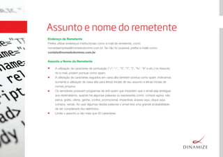 Assunto e nome do remetente
Endereço de Remetente
Preﬁra utilizar endereços institucionais como e-mail de remetente, como
nomedaempresa@nomedodominio.com.br. Se não for possível, preﬁra e-mails como
contato@nomedodominio.com.br.
Assunto e Nome do Remetente
A utilização de caracteres de pontuação ("+", "-" , "!!", "?", "|", "%", "#" e etc.) no Assunto
do e-mail, podem pontuar como spam.
A utilização de caracteres seguidos em caixa alta também pontua como spam. Indicamos
somente a utilização de caixa alta para letras iniciais de seu assunto e letras iniciais de
nomes próprios
Os servidores possuem programas de anti-spam que impedem que o email seja entregue
aos destinatários, quando há algumas palavras ou expressões como: compre agora, não
perca, grátis, oferta, ganhe, conﬁra, promocional, imperdível, acesse aqui, clique aqui,
compra, venda. Ao usar algumas destas palavras o email terá uma grande probabilidade
de ser considerado lixo eletrônico.
Limite o assunto a não mais que 50 caracteres.
 