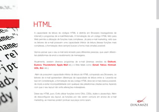 HTML
A capacidade de leitura de códigos HTML é distinta em Browsers (navegadores de
internet) e programas de e-mail/Webmails. A formatação de um código HTML feito para
Web permite a utilização de funções mais complexas. Já para e-mail marketing, visto que
os leitores de e-mail possuem uma capacidade inferior de leitura dessas funções mais
complexas, a formatação deve sempre buscar a forma mais simples possível.
Vamos pensar que o seu e-mail será enviado para diferentes pessoas, que usam diferen-
tes plataformas de envio e recebimento de mensagens.
Atualmente, existem diversos programas de e-mail (diversas versões de Outlook,
Eudora, Thunderbird, Apple Mail etc.) e Web Mails como (Gmail, Yahoo, Hotmail,
UOL, Bol, etc.).
Além de possuírem capacidade inferior de leitura de HTML comparado aos Browsers, os
leitores de e-mail apresentam diferenças de capacidade de leitura entre si. Levando-se
isso em consideração, a formatação de seu código HTML deve ser a mais básica possível,
de modo a evitar incompatibilidade com qualquer das plataformas citadas acima, fazendo
com que o seu layout não sofra alterações indesejáveis.
Deixe seu HTML puro. Evite utilizar funções como DIVs, CSSs, styles e Javascritps. Além
de desconﬁgurar seu layout, as funções por não serem comuns em envios de e-mail
marketing, as mesmas podem pontuar sua peça como spam.
 