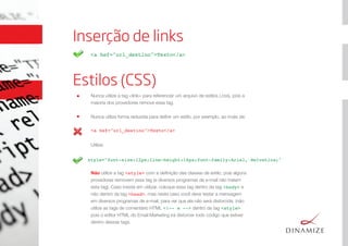 Inserção de links
<a hef="url_destino">Texto</a>
Estilos (CSS)
style="font-size:12px;line-height:16px;font-family:Arial, Helvetica;"
Nunca utilize a tag <link> para referenciar um arquivo de estilos (.css), pois a
maioria dos provedores remove essa tag.
Nunca utilize forma reduzida para deﬁnir um estilo, por exemplo, ao invés de:
Utilize:
Não utilize a tag <style> com a deﬁnição das classes de estilo, pois alguns
provedores removem essa tag (e diversos programas de e-mail não tratam
esta tag). Caso insista em utilizar, coloque essa tag dentro da tag <body> e
não dentro da tag <head>, mas neste caso você deve testar a mensagem
em diversos programas de e-mail, para ver que ela não será distorcida. (não
utilize as tags de comentário HTML <!-- e --> dentro da tag <style>
pois o editor HTML do Email Marketing irá distorcer todo código que estiver
dentro dessas tags.
<a hef="url_destino">Texto</a>
 