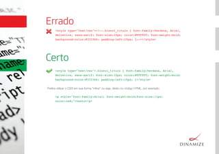 Preﬁra utilizar o CSS em sua forma "inline" ou seja, direto no código HTML, por exemplo:
Errado
<style type="text/css"><!--.bloco1_titulo { font-family:Verdana, Arial,
Helvetica, sans-serif; font-size:10px; color:#FFFFFF; font-weight:bold;
background-color:#333366; padding-left:10px; }--></style>
<style type="text/css">.bloco1_titulo { font-family:Verdana, Arial,
Helvetica, sans-serif; font-size:10px; color:#FFFFFF; font-weight:bold;
background-color:#333366; padding-left:10px; }</style>
Certo
<p style="font-family:Arial; font-weight:bold;font-size:11px;
color:red;">texto</p>
 