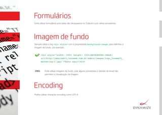 OBS: Evite utilizar imagens de fundo, pois alguns provedores e clientes de email não
permitem a visualização da imagem.
Formulários
<div style="width: 100%; height: 100%;BACKGROUND-IMAGE:
url(http://emailmkt1.locaweb.com.br/admin/images/logo_locamail_
marketing-1.jpg)">Texto aqui</div>
Evite utilizar formulários pois estes são bloqueados no Outlook e por vários provedores.
Imagem de fundo
Sempre utilize a tag <div style> com a propriedade background-image, para delimitar a
imagem de fundo, por exemplo:
Encoding
Preﬁra utilizar character encoding como UTF-8.
 