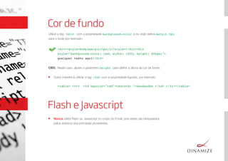 <div><style>body{margin:0px;}</style></div><div
style="background-color: red; width: 100%; height: 800px;">
qualquer texto aqui</div>
Cor de fundo
Utilize a tag <div> com a propriedade background-color, e no style deﬁna margin 0px
para o body por exemplo:
OBS: Neste caso, ajuste o parâmetro height para deﬁnir a altura da cor de fundo.
Outra maneira é utilizar a tag <td> com a propriedade bgcolor, por exemplo:
<table> <tr> <td bgcolor="red">texto<br />dsadasdas </td> </tr></table>
Flash e Javascript
Nunca utilize Flash ou Javascript no corpo do Email, pois estes são bloqueados
pelos antivírus dos principais provedores.
 