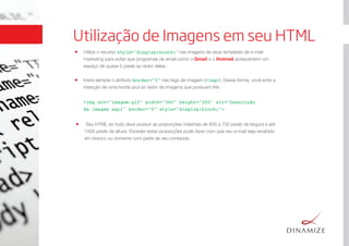 Utilização de Imagens em seu HTML
Utilize o recurso style="display:block;" nas imagens de seus templates de e-mail
marketing para evitar que programas de email como o Gmail e o Hotmail acrescentem um
espaço de quase 5 pixels ao redor delas.
Insira sempre o atributo border="0" nas tags de imagem (<img>). Dessa forma, você evita a
inserção de uma borda azul ao redor de imagens que possuam link.
<img src="imagem.gif" width="300" height="200" alt="Descrição
da imagem aqui" border="0" style="display:block;"> 
Seu HTML ao todo deve possuir as proporções máximas de 600 a 700 pixels de largura e até
1500 pixels de altura. Exceder estas proporções pode fazer com que seu e-mail seja recebido
em branco ou somente com parte de seu conteúdo.
 
