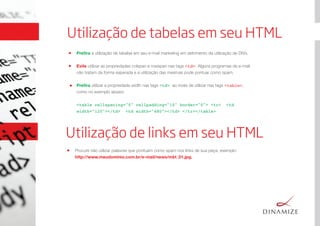 Utilização de tabelas em seu HTML
Preﬁra a utilização de tabelas em seu e-mail marketing em detrimento da utilização de DIVs.
Evite utilizar as propriedades colspan e rowspan nas tags <td>. Alguns programas de e-mail
não tratam da forma esperada e a utilização das mesmas pode pontuar como spam.
Preﬁra utilizar a propriedade width nas tags <td> ao invés de utilizar nas tags <table>,
como no exemplo abaixo: 
<table cellspacing="0" cellpadding="10" border="0"> <tr>  <td
width="120"></td>  <td width="480"></td> </tr></table>
Utilização de links em seu HTML
Procure não utilizar palavras que pontuam como spam nos links de sua peça, exemplo: 
http://www.meudominio.com.br/e-mail/news/mkt_01.jpg.
 