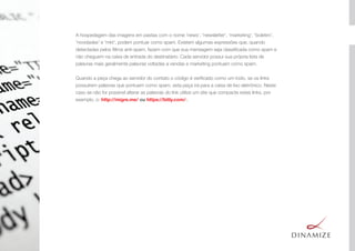 A hospedagem das imagens em pastas com o nome 'news’, 'newsletter', 'marketing', 'boletim', 
'novidades' e 'mkt', podem pontuar como spam. Existem algumas expressões que, quando
detectadas pelos ﬁltros anti-spam, fazem com que sua mensagem seja classiﬁcada como spam e
não cheguem na caixa de entrada do destinatário. Cada servidor possui sua própria lista de
palavras mais geralmente palavras voltadas a vendas e marketing pontuam como spam.
Quando a peça chega ao servidor do contato o código é veriﬁcado como um todo, se os links
possuírem palavras que pontuem como spam, esta peça irá para a caixa de lixo eletrônico. Neste
caso se não for possível alterar as palavras do link utilize um site que compacte estes links, por
exemplo, o: http://migre.me/ ou https://bitly.com/·.
 