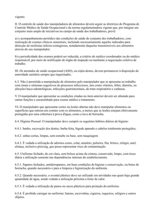 vigente;
II. O controle de saúde dos manipuladores de alimentos deverá seguir as diretrizes do Programa de
Controle Médico de Saúde Ocupacional e da norma regulamentadora vigente que, por integrar um
conjunto mais amplo de iniciativas no campo da saúde dos trabalhadores, prevê:
a) o acompanhamento periódico das condições de saúde do conjunto dos trabalhadores, com
realização de exames clínicos semestrais, incluindo necessariamente aqueles indicados para
detecção de moléstias infecto-contagiosas, notadamente daquelas transmissíveis aos alimentos
através do seu manipulador;
b) a periodicidade dos exames poderá ser reduzida, a critério do médico coordenador ou do médico
responsável, por meio de notificação do órgão de inspeção ou mediante a negociação coletiva de
trabalho.
III. Os atestados de saúde ocupacional (ASO), ou cópia destes, devem permanecer à disposição da
autoridade sanitária sempre que requisitados.
6.3. Não é permitida a manipulação de alimentos pelo manipulador que se apresente ao trabalho
com sinais e sintomas sugestivos de processos infecciosos, tais como vômitos, febre, diarréia, ou
afecções buco-odontológicas, infecções gastrintestinais, do trato respiratório e cutâneas.
V. O manipulador que apresentar as condições citadas no item anterior deverá ser afastado para
outras funções e encaminhado para exame médico e tratamento.
VI. O manipulador que apresentar cortes ou lesões abertas não deve manipular alimentos ou
superfícies que entrem em contato com os alimentos, a menos que as lesões estejam efetivamente
protegidas por uma cobertura à prova d'água, como a luva de borracha.
6.4. Higiene Pessoal: O manipulador deve cumprir os seguintes hábitos diários de higiene:
6.4.1. banho, escovação dos dentes, barba feita, bigode aparado e cabelos totalmente protegidos;
6.4.2. unhas curtas, limpas, sem esmalte ou base, sem maquiagem.
6.4.3. É vedada a utilização de adornos como, colar, amuleto, pulseira, fita, brinco, relógio, anel,
aliança, inclusive piercing, que possa representar risco de contaminação.
6.5. Uniforme fechado, de cor clara, sem bolsos acima da cintura, conservado, limpo, com troca
diária e utilização somente nas dependências internas do estabelecimento.
6.5.1. Sapatos fechados, antiderrapantes, em boas condições de higiene e conservação, ou botas de
borracha, quando necessário e para a limpeza e higienização do ambiente.
6.5.2. Quando necessário, o avental plástico deve ser utilizado em atividades nas quais haja grande
quantidade de água, sendo vedada a utilização próxima a fonte de calor.
6.5.3. É vedada a utilização de panos ou sacos plásticos para proteção do uniforme.
6.5.4. É proibido carregar no uniforme: batons, escovinhas, cigarros, isqueiros, relógios e outros
objetos.
 