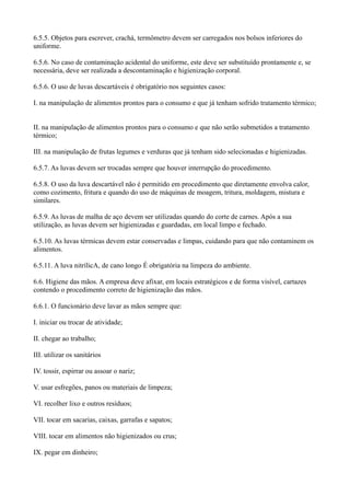 6.5.5. Objetos para escrever, crachá, termômetro devem ser carregados nos bolsos inferiores do
uniforme.
6.5.6. No caso de contaminação acidental do uniforme, este deve ser substituído prontamente e, se
necessária, deve ser realizada a descontaminação e higienização corporal.
6.5.6. O uso de luvas descartáveis é obrigatório nos seguintes casos:
I. na manipulação de alimentos prontos para o consumo e que já tenham sofrido tratamento térmico;
II. na manipulação de alimentos prontos para o consumo e que não serão submetidos a tratamento
térmico;
III. na manipulação de frutas legumes e verduras que já tenham sido selecionadas e higienizadas.
6.5.7. As luvas devem ser trocadas sempre que houver interrupção do procedimento.
6.5.8. O uso da luva descartável não é permitido em procedimento que diretamente envolva calor,
como cozimento, fritura e quando do uso de máquinas de moagem, tritura, moldagem, mistura e
similares.
6.5.9. As luvas de malha de aço devem ser utilizadas quando do corte de carnes. Após a sua
utilização, as luvas devem ser higienizadas e guardadas, em local limpo e fechado.
6.5.10. As luvas térmicas devem estar conservadas e limpas, cuidando para que não contaminem os
alimentos.
6.5.11. A luva nitrílicA, de cano longo É obrigatória na limpeza do ambiente.
6.6. Higiene das mãos. A empresa deve afixar, em locais estratégicos e de forma visível, cartazes
contendo o procedimento correto de higienização das mãos.
6.6.1. O funcionário deve lavar as mãos sempre que:
I. iniciar ou trocar de atividade;
II. chegar ao trabalho;
III. utilizar os sanitários
IV. tossir, espirrar ou assoar o nariz;
V. usar esfregões, panos ou materiais de limpeza;
VI. recolher lixo e outros resíduos;
VII. tocar em sacarias, caixas, garrafas e sapatos;
VIII. tocar em alimentos não higienizados ou crus;
IX. pegar em dinheiro;
 