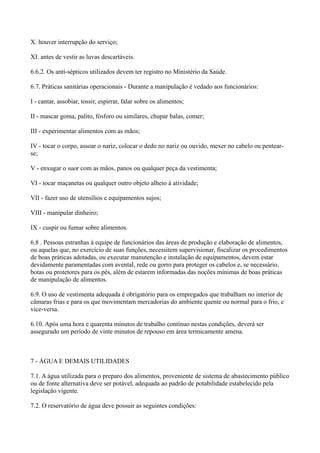 X. houver interrupção do serviço;
XI. antes de vestir as luvas descartáveis.
6.6.2. Os anti-sépticos utilizados devem ter registro no Ministério da Saúde.
6.7. Práticas sanitárias operacionais - Durante a manipulação é vedado aos funcionários:
I - cantar, assobiar, tossir, espirrar, falar sobre os alimentos;
II - mascar goma, palito, fósforo ou similares, chupar balas, comer;
III - experimentar alimentos com as mãos;
IV - tocar o corpo, assoar o nariz, colocar o dedo no nariz ou ouvido, mexer no cabelo ou pentear-
se;
V - enxugar o suor com as mãos, panos ou qualquer peça da vestimenta;
VI - tocar maçanetas ou qualquer outro objeto alheio à atividade;
VII - fazer uso de utensílios e equipamentos sujos;
VIII - manipular dinheiro;
IX - cuspir ou fumar sobre alimentos.
6.8 . Pessoas estranhas à equipe de funcionários das áreas de produção e elaboração de alimentos,
ou aquelas que, no exercício de suas funções, necessitem supervisionar, fiscalizar os procedimentos
de boas práticas adotadas, ou executar manutenção e instalação de equipamentos, devem estar
devidamente paramentadas com avental, rede ou gorro para proteger os cabelos e, se necessário,
botas ou protetores para os pés, além de estarem informadas das noções mínimas de boas práticas
de manipulação de alimentos.
6.9. O uso de vestimenta adequada é obrigatório para os empregados que trabalham no interior de
câmaras frias e para os que movimentam mercadorias do ambiente quente ou normal para o frio, e
vice-versa.
6.10. Após uma hora e quarenta minutos de trabalho contínuo nestas condições, deverá ser
assegurado um período de vinte minutos de repouso em área termicamente amena.
7 - ÁGUA E DEMAIS UTILIDADES
7.1. A água utilizada para o preparo dos alimentos, proveniente de sistema de abastecimento público
ou de fonte alternativa deve ser potável, adequada ao padrão de potabilidade estabelecido pela
legislação vigente.
7.2. O reservatório de água deve possuir as seguintes condições:
 