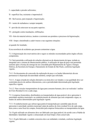I - capacidade e pressão suficientes;
II - superfície lisa, resistente e impermeável.
III - fácil acesso, para inspeção e higienização;
IV - isento de rachaduras e sempre tampado;
V - provido de estravasor na sua parte superior;
VI - protegido contra inundações, infiltrações;
VII - feito de material atóxico, inodoro e resistente aos produtos e processos de higienização;
VIII - limpo e desinfetado a cada 6 meses e nas seguintes situações:
a) quando for instalado;
b) na ocorrência de acidentes que possam contaminar a água.
7.3. A higienização dos reservatórios deve seguir os métodos recomendados pelos órgãos oficiais
competentes.
7.4. Será permitida a utilização de soluções alternativas de abastecimento de água, isolada ou
integrada com o sistema de abastecimento público. A utilização de água de poço será permitida
somente após a licença de outorga de uso concedida pelo Departamento de Águas e Energia
Elétrica, da Secretaria de Energia e Saneamento do Estado de São Paulo, conforme legislação
vigente.
7.4.1. Os documentos de concessão da exploração do poço e os laudos laboratoriais devem
permanecer à disposição da autoridade sanitária, sempre que solicitado.
7.4.1.1. A água oriunda de solução alternativa ou mista deve ser tratada e a sua qualidade deve ser
controlada através de análises laboratoriais, com a periodicidade determinada pela legislação
específica vigente.
7.4.1.2. Para veículos transportadores de água para consumo humano, deve ser realizada 1 análise
de Cloro Residual Livre a cada carga.
7.5. A empresa fornecedora, distribuidora ou transportadora de água potável, deve apresentar à
autoridade sanitária municipal e ao estabelecimento de alimento que está comprando a água, os
laudos de análise determinados pela legislação vigente.
7.5.1. O estabelecimento que utilizar água potável transportada por caminhão pipa deverá
apresentar à autoridade sanitária municipal cópia da análise de cloro residual livre de cada carga,
bem como a nota fiscal de compra, fornecidos pela empresa fornecedora ou transportadora da água.
7.6. O gelo utilizado em alimentos deve ser fabricado com água potável, de acordo com o Padrão de
Identidade e Qualidade vigente e armazenado em local limpo e bem conservado.
7.6.1. O gelo fabricado e vendido a terceiros deve ser embalado e rotulado, conforme legislação
vigente.
 