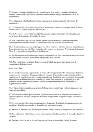 7.7. O vapor chamado culinário deve ser procedente de água potável e quando utilizado em
produtos ou superfícies que entrem em contato com alimentos não pode representar riscos de
contaminação.
7.7.1. A água potável utilizada na forma de vapor deve ser tratada para evitar a formação de
incrustações.
7.7.1.2. As tubulações devem ser desmontáveis, resistentes à corrosão, dotadas de filtros, feitas de
material atóxico, de fácil limpeza e desinfecção.
7.7.1.3. No caso de vapor culinário, os produtos devem ter grau alimentício e a tubulação deve
prever ponto de coleta para degustação do vapor.
7.8. O ar comprimido que entra em contato com os alimentos deve ser captado em local não
contaminado e ser ausente de óleo. As tubulações devem ser feitas em aço inoxidável.
7.8.1. O suprimento de ar deve ser protegido por filtros externos e internos, feitos de material denso,
descartável, atóxico, que não libere partículas, odor e sabor aos alimentos. A freqüência de troca dos
filtros deve ser conforme especificação do fabricante.
7.9. Os procedimentos de manutenção, limpeza e desinfecção de água e sistema de utilidades devem
ser estabelecidos, descritos, monitorados e registrados para consulta.
7.10. Não é permitida a instalação de processo ou atividade que possa representar risco de
contaminação da água potável.
8 - PRODUÇÃO
8.1. As instalações devem ser projetadas de forma a facilitar procedimentos operacionais de fluxos
contínuos, sem cruzamento de etapas e linhas do processo de produção, compreendendo desde o
recebimento da matéria-prima até o produto acabado ou a distribuição para o consumo. A separação
adequada das atividades deve estar garantida por meios físicos ou outras medidas efetivas que
permitam evitar a contaminação cruzada e facilitar as operações higiênicas, obedecidas as
exigências desta norma.
8.1.1. O projeto da instalação deve ser concebido de maneira a restringir o trânsito de pessoas não
essenciais à produção.
8.2. Todos os documentos, procedimentos e práticas desenvolvidas no processo, documentos de
registro do produto no órgão competente devem estar organizados e disponíveis para a autoridade
sanitária.
8.3. As empresas deverão manter a organização, a limpeza e a desinfecção dos equipamentos, dos
utensílios e do ambiente em todas as dependências, internas e externas.
8.4. Práticas de reformas civis devem ser executadas fora do horário de manipulação dos alimentos.
8.5. Não é permitido o trânsito de pessoas e/ou materiais estranhos nas áreas de produção, durante o
processo.
8.6. Tambores, barricas, sacos de matéria prima, produtos intermediários e finais devem ser
 